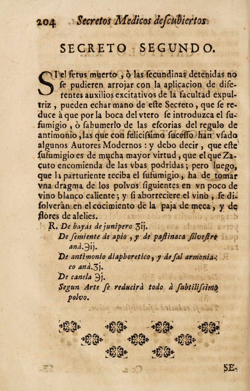 SECRETO SEGUNDO. el fetus muerto , 6 las fecundlnas detenidas no fe pudieren arrojar con la aplicación de dife- rentes auxilios excitativos de la facultad éxpul- triz , pueden echar mano de efte Secreto, que fe re¬ duce a que por la boca del vtero fe introduzca el fu- fumigio , 6 fabumerío de las efeorias del regulo de antimonio, las que con fellcifsimo fuceffo ^hán vfado algunos Autores Modernos; y debo decir , que eñe' íufumigíoes de mucha mayor virtud ,que eí que Za¬ cuto encomienda áe las vbas podridas; pero luego, que la parturiente reciba el fufumigio, ha de tomar vna dragma de los polvos figuicntes en vn poco de vino blanco caliente; y fi aborreciere el vino , fe di- folveran .en el cocimiento de la paja de meca , y de flores de alelíes. , * R. De bayas de junípero 3ij. De femiente de apio de pajiinaca JllveJlri De antimonio diaphoretico ^ y de fal armonia-l co and,^j. De canela 9j. Según Arte fe reducirá todo d fuhtilifsimi^ polvo.
