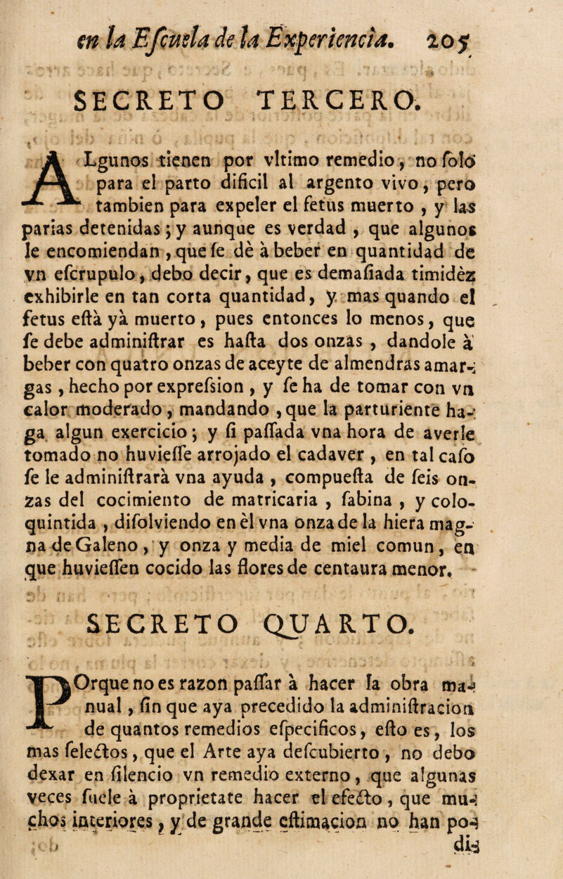 ■ t SECRETO TERCERO. ALgunos tieaen por vltitno remedio, no íbld para el parto difícil al argento vivo, pero también para expeler el fetus muerto , y las parias detenidas; y aunque es verdad , que algunos le encomiendan , que fe dé á beber en quantidad de vn efcrupulo, debo decir, que es demafíada timidez exhibirle en tan corta quantidad, y. mas quando el fetus efta ya muerto, pues entonces lo menos, que fe debe adminiftrar es harta dos onzas , dándole a beber con quatro onzas de aceyte de almendras amar-: gas , hecho por exprefsion , y fe ha de tomar con vn calor moderado, mandando ,que la parturiente ha-; ga algún exercicio; y fi paíTada vna hora de averie tomado no huvieíTe arrojado el cadáver , en tal cafo fe le adminirtrara vna ayuda , compuerta de feis on¬ zas del cocimiento de matricaria , fabina , y colo- quintida , difolviendo en él vna onza de la hiera mag¬ na <Je Galeno, y onza y media de miel común, en que huvierten cocido las ñores de centaura menor. #■ SECRETO QUARTO. Porque no es razón paflar a hacer la obra ma¿ nual, fin que aya precedido la adminiftracion de quantos remedios efpccifícos, ertoes , los mas feleélos, que el Arte aya defeubierto , no debo dexar en filencio vn remedio externo, que algunas veces fuele a proprietate hacer el efeílo, que mu-! chos iaceriores | y de grande crtimacioo nq han po<? áhi