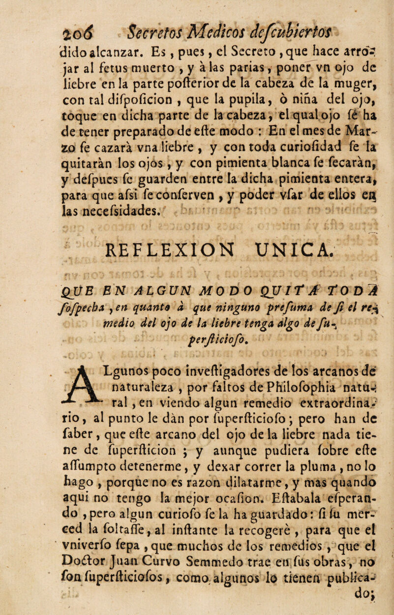 'dido alcanzar. Es, pues, el Secreto , que hace arro> jar al fetus muerto , y a las parias, poner vn ojo de liebre en la parte pofterior de la cabeza de la muger, con tal difpoficion , que la pupila, ó nina del ojo, toque en dicha parte de la cabeza, el qual ojo fé ha de tener preparado de efte modo ; En el mes de Mar¬ zo fe cazara vna liebre , y con toda curiofidad fe la quitaran los ojos , y con pimienta blanca fe fecarán, y defpues fe guarden entre la dicha pimienta entera, para que afsi fe conferven , y poder vfar de ellos eq las necefsidades. REFLEXION UNICA. que en ALGUN MODO QUItjf T‘ODA fofpecb» , en quanta a que ninguno prefuma de fi el re^ medio del ojo de la liebre tenga digo de fu-^ perjiieiofo, * - i- Lgunos poco inveftigadores de los arcanos de naturaleza , por faltos dePKilofophia natu-i ral ,en viendo algún remedio extraordina* rio, al punto le dan por fuperfticiofo; pero han de faber, que eñe arcano del ojo de la liebre nada tie¬ ne de fuperflicion ; y aunque pudiera íobre eftc aíTumpto detenerme, y dexar correr la pluma, no lo hago , porque no es razón dilatarme, y mas quando aquí no tengo la mejor ocafion. Eftabala efperan- do ,pero algún curioío fe la ha guardada: íiíu mer¬ ced la foltafle, al inflante la recogeré , para que el vníverfo fepa ,que muchos de los remedios, que el Doétor Juan Curvo Semmedo trae en fus obras, no fon fuperfliciofos, como;aIgunos ló tienen publica-' doj