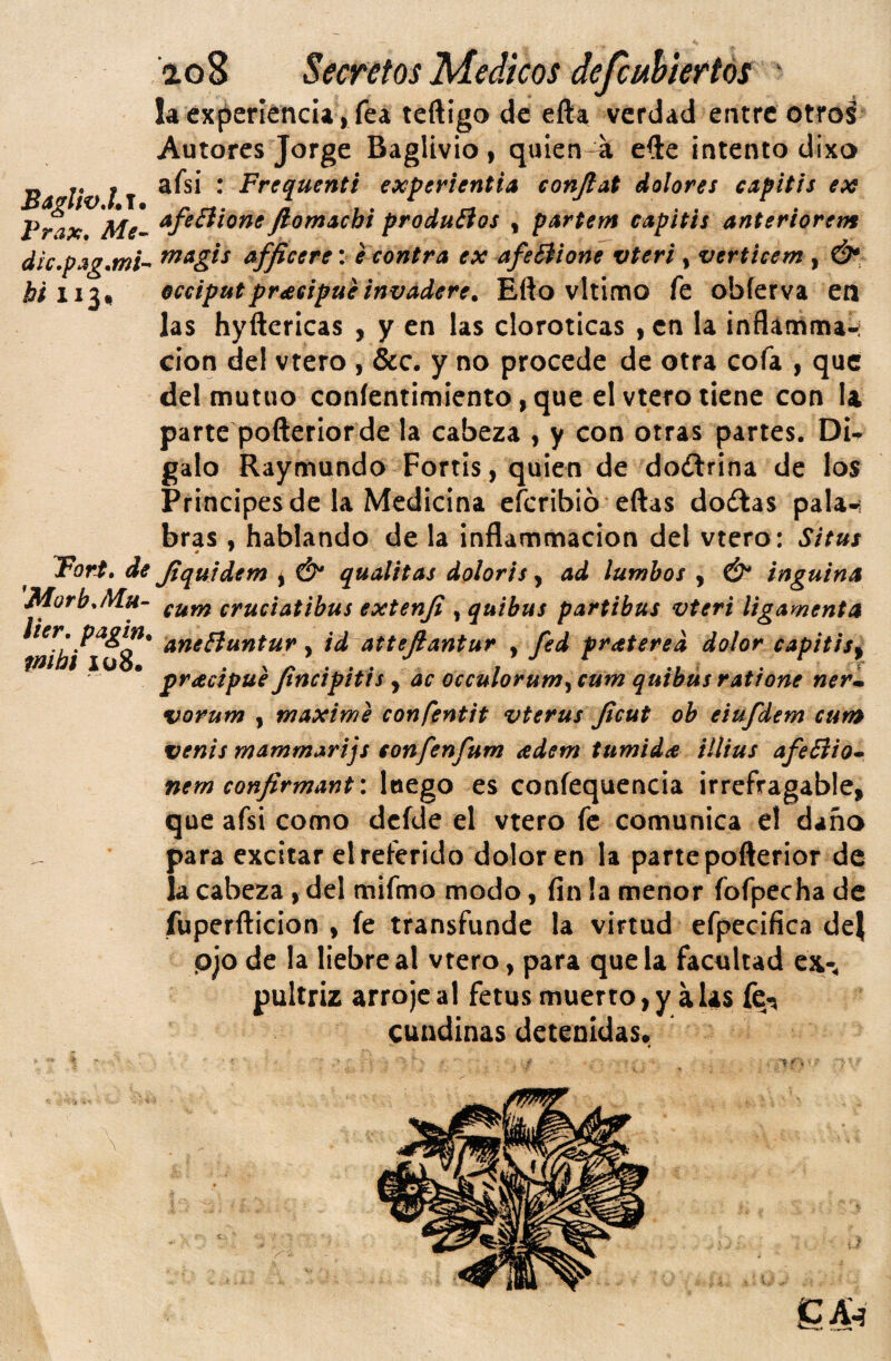 la experiéncia, fea teftígo de efta verdad entre otros Autores Jorge Baglivio, quien a efte intento dixo Ba Vv l T * Frequenti experientia conjiat dolores capítis ex fÁx Me^ AfeBione JlomAchi produéios , partem capitis anteriorem díc.pag.mU afjtcere: eeontra ex afeBione vteri , verticem , Ó*, ¿Í113, occiputpr^eipueinvadere. Eflo vltimo fe obferva en las hyftericas , y en las cloroticas ,cn la ¡nflamma-; cion del vtero , &c. y no procede de otra cofa , que del mutuo coníentimiento,que el vtero tiene con U parte pofteríorde la cabeza , y con otras partes. DU galo Raymundo Fortis, quien de doftrina de los Principes de la Medicina eferibio eftas dodlas pala-i bras , hablando de la inflammacion del vtero: Situs ForS, de Jtquidem ^ Ó* qualitas dolorts, ad lumhos , Ó* inguina MorbjMu- cruciatibus extenji , quibus partí bus vteri ligamenta lier. pagm. ^ attejlantur , fed pratered dolor capitis^ tnius xoo* • ' z' • ^ • A • 7 *7 .• practpue Jtncipitis , ac occulorum^ cum quibus ratione ner^ vorum I máxime confentit vterus Jicut oh eiufdem cum venís mammarijs tonfenfum adem tumidee illius afeBio^ nem confirmant: luego es confequencia irrefragable, que afsi como dcfde el vtero fe comunica el daño para excitar el referido dolor en la parte pofterior de la cabeza , del mifmo modo, fin la menor fofpecha de fuperfticion , fe transfunde la virtud efpecifica dej pjo de la liebre al vtero, para que la facnlcad ex-, pultriz arroje al fetus muerto > y a las fcr^ cuadínas detenidas*