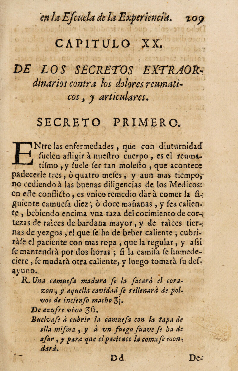 m ¡a Efcuela de la Experkmik, ^ op CAPITULO XX. DE LOS SECRETOS EXTRAORr diñarlos contra los dolores reumati^ eos, y articulares, SECRETO PRIMERO. ENrre las enfermedades, que con dluturnldad fuelen afligir a nueflro cuerpo , es el reuma- tifmo , y íuele fer tan molefto , que acontece padecerle tres, ó quatro mcíes, y aun mas tiempojr no cediendo á las buenas diligencias de los Médicos: €n efle conflifto» es vnico remedio dar á comer Ja íi-: guíente camuefa diez ', ó doce mañanas, y fea callen-; te , bebiendo encima vna taza del cocimiento de cor-; tezas de raíces de bardana mayor, y de raíces tier-i ñas de yezgos, e! que fe ha de beber caliente j cubrí- rafe el paciente con mas ropa , que la regular, y afsi fe mantendrá por dos horas ; íi la camifa fe humede-; clere, fe mudará otra caliente, y luego tomará fu defs ayuno. R, Una camuefa madura fe la facard el cora* xon, y aquella cavidad fe rellenara de poU vos de inefenfo macho Z]* í^e azufre vivo 3fl- Buelvafe d cubrir la camuefa con la tapa de ella mfma j y d vn fuego fuave fe ha de ^f^** í y 2 dirá que el paciente la comafe mon*, dard.