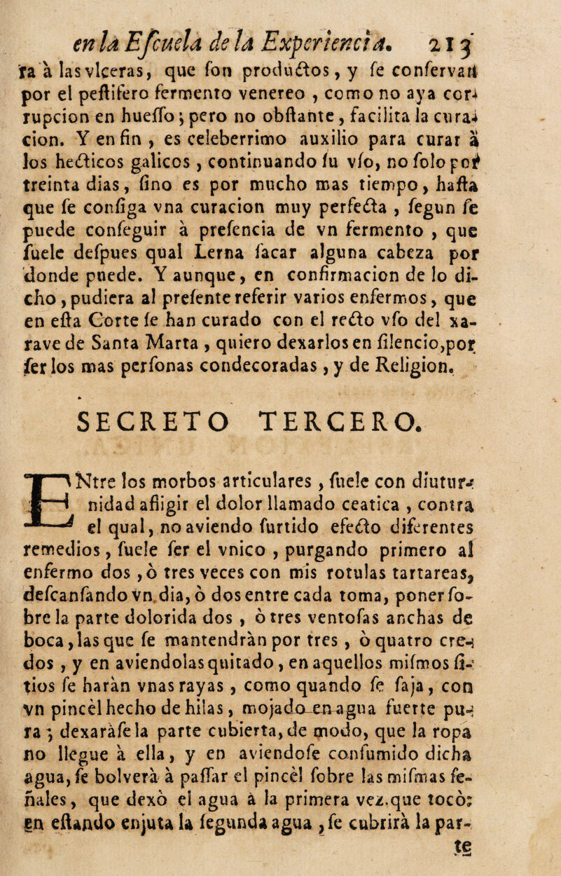 ta a lasvlceras, que fon productos, y fe confervart por el peftifero fermento venereo , como no aya coU rupcíon en hueíTo j pero no obfiantc, facilita la cnrai cion. Y en fin , es celebérrimo auxilio para curar a los heíficos gálicos , continuando íu vio, nofolopoi^ treinta dias, fino es por mucho mas tiempo, hafta que fe configa vna curación muy perfeda , fegun fe puede confeguir á prcíencia de vn fermento , que fuelc defpues qual Lerna facar alguna cabeza por donde puede. Y aunque, en confirmación de lo di¬ cho, pudiera al prcíentereferir varios enfermos, que en efta Corte le han curado con el redo vfo del xa- rave de Santa Marta , quiero dexarlos en íi!encio,por íer los mas perfonas condecoradas, y de Religión, * SECRETO TERCERO. ENtre los morbos articulares, fuelc con díutnrj? nidad afligir el dolor llamado ceática , contra el qual, noavlcndo fuñido efecto diferentes remedios, fuele fer el vnico , purgando primero al enfermo dos ,b tres veces con mis rotulas tartáreas^ defeanfando vn,dia,ó dos entre cada toma, poner fo- bre la parte dolorida dos , ó tres ventofas anchas de boca, las que fe mantendrán por tres, óquatro eren dos , y en aviendolas quitado, en aquellos miímos íi-’ tíos fe haran vnas rayas, como quando fe faja, con vn pincel hecho de hilas, mojado-emagua fuerte pu-i ra ; dexaráfela parte cubierta, de qnodo, que la ropa no llegue a ella, y en aviendofe confumido dicha agua, fe bolvera á paflar el pincel fobre las mifmas fe- ñales, que dexo el agua á la primera vez.que tocó; m citando enjuta la fegunda agua , fe cubrirá la par¬ te