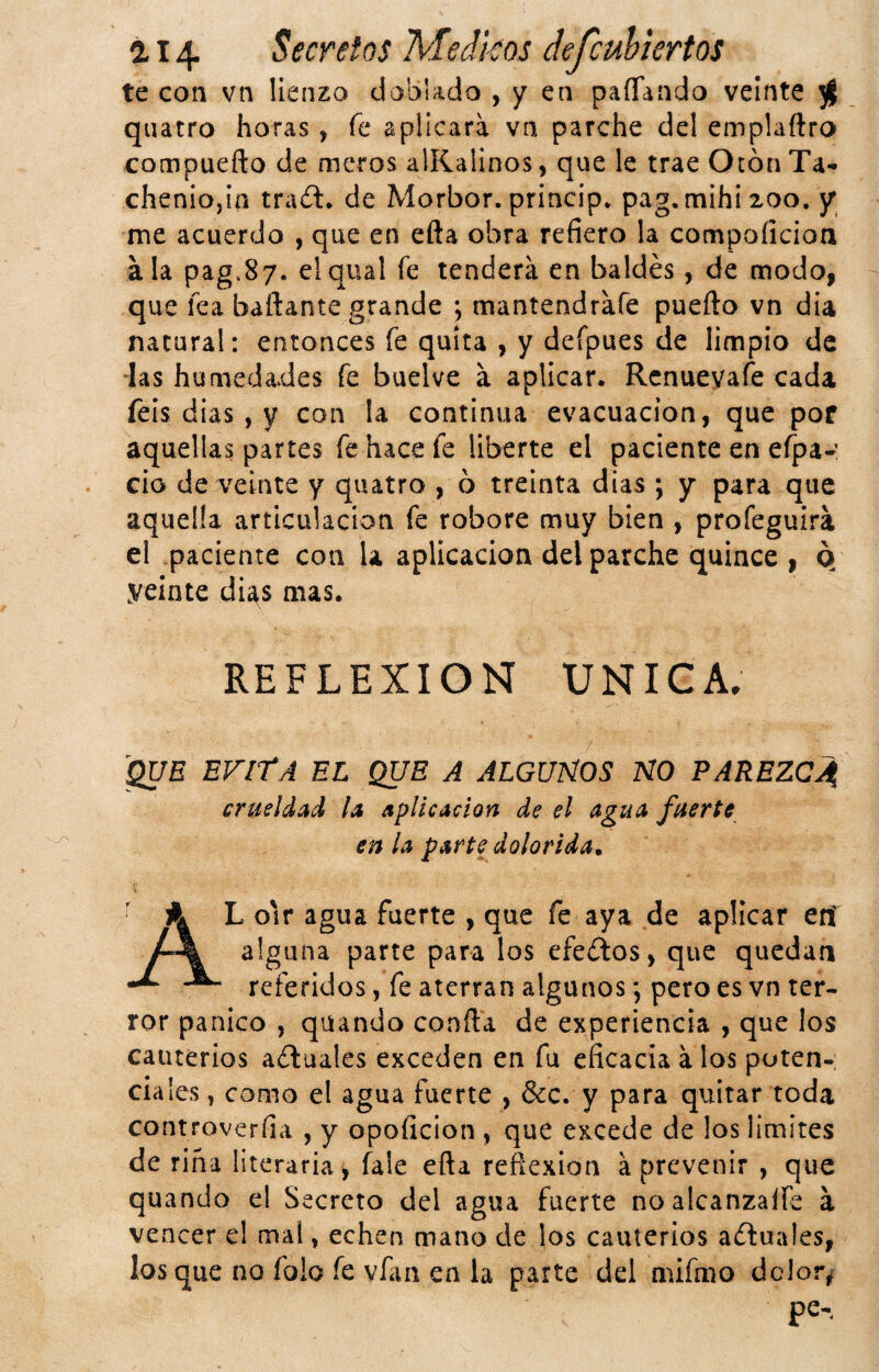 te Gon vn lienzo doblado , y en paíTando veinte ^ quatro horas, fe aplicara va parche del emplaftro compuefto de meros alKalinos, que le trae Otón Ta^ cheniojia traít. de Morbor. priacip* pag.mihixoo. jr me acuerdo , que en efta obra refiero la compoíicioa ala pag.87. elqual fe tendera en baldés, de modo, que lea bañante grande ; mantendrafe puerto vn dia natural: entonces fe quita , y defpues de limpio de ías humedades fe buelve a aplicar. Rcnueyaíe cada feis dias, y con la continua evacuación, que pof aquellas partes fe hace fe liberte el paciente en efpa-: cío de veinte y quatro , ó treinta dias ; y para que aquella articulación fe robore muy bien , profeguira el paciente con U aplicación del parche quince , o yeinte dUs mas. REFLEXION UNICA. 'QUE EVltA EL QUE A ALGUÑOS NO PAREZCA crueldad la aplicación de el agua fuerte en la parte dolorida^ Al o'ir agua fuerte , que fe aya de aplicar crí alguna parte para los efeííos, que quedan referidos, fe aterran algunos; pero es vn ter¬ ror pánico , quando confla de experiencia , que los cauterios aéluales exceden en fu eficacia á los poten- cíales, como el agua fuerte , &c. y para quitar toda controverfia , y opoficion , que excede de los limites de riña literaria, fale efta reflexión aprevenir , que quando el Secreto del agua fuerte noalcanzalfe a vencer el mal, echen mano de los cauterios a(ftua!es, los que no folo fe vfan en la parte del núfmo dclor^ pe-