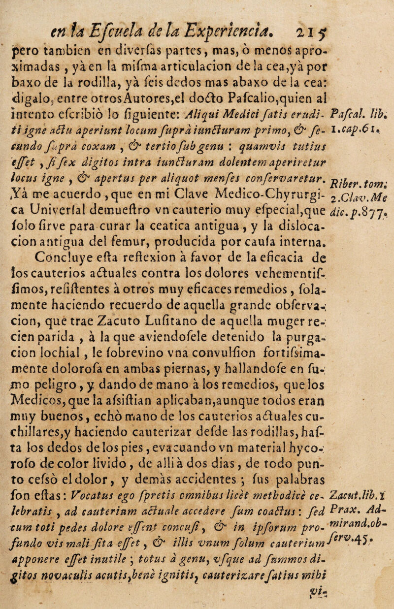 tn la Efcuela de ¡a Experiencia, 21^ ípero también en divcrfas partes, mas, ó menos apro* ximadas, ya en la mííma articulación de la cea,ya por baxo de la rodilla, ya feis dedos mas abaxo de la cea: digalo, entre otros Autores,el do£lo Pafcalio,quien al intento efcribió !o íiguientc: JUqul Medid fatis erudt- fafcah lih^ ti igne aBu aperiunt locum fuprd iunBuram primo^ & fe- l»cap>6i*. cundo fíprd coxam , & tertiofubgenu : quamvts tuttus ejfet ,yífex dígitos intra iunBuram dolentem aperiretur loeus igne , Ó* apertus per aliquot menfes confervaretur. *Yá me acuerdo ,que en mi Clave Medico-Chyrurgi- 2,CiiVv,Me ca Univeríal demueftro vn cauterio muy efpecial,que íolofirve para curar la ceática antigua , y la disloca¬ ción antigua del fémur, producida por cauía interna. Concluye eña reflexión a favor de la eficacia de los cauterios adluales contra los dolores vehementif- fimos, reíiflentes á otros muy eficaces remedios, fola- mente haciendo recuerdo de aquella grande obferva-; cion, que trae Zacuto Lufitano de aquella muger re-: cien parida , á la que aviendofele detenido !a purga¬ ción lochial , le íobrevino vna convulfion fortifsima- ménte dolorofa en ambas piernas, y hallandofe en fu- /no peligro, y dando de mano á los remedios, que los Médicos,que la afsiftian aplicaban,aunque todos eran muy buenos, echó tr^ano de los cauterios aíluales cu¬ chillares,y haciendo cauterizar defde las rodillas, haf- ta los dedos de los pies, evacuando vn material hyco-: rofo de color lívido, de alliá dos dias, de todo pun¬ to ceísó el dolor, y demas accidentes ; fus palabras fon eftas: Vocatus ego fpretis ómnibus licet methodivé ce- Zacut,lib,t lebratis , ad cauterium aBuale accederé fum coaBus: fed Ad-‘ ^um toti pedes dolore tijfcnt concuf ^ & in ipforum pro- ^f^^^dxb^ fundo vismali fta cjfet y Ó illis vnum folum cauterium'^^^^*^^* apponere effet inutile ; totus d genUy vfque ad fummosdi^ ^Itos novacutis acutisybene ignitis^ cauterizarefatius mihi