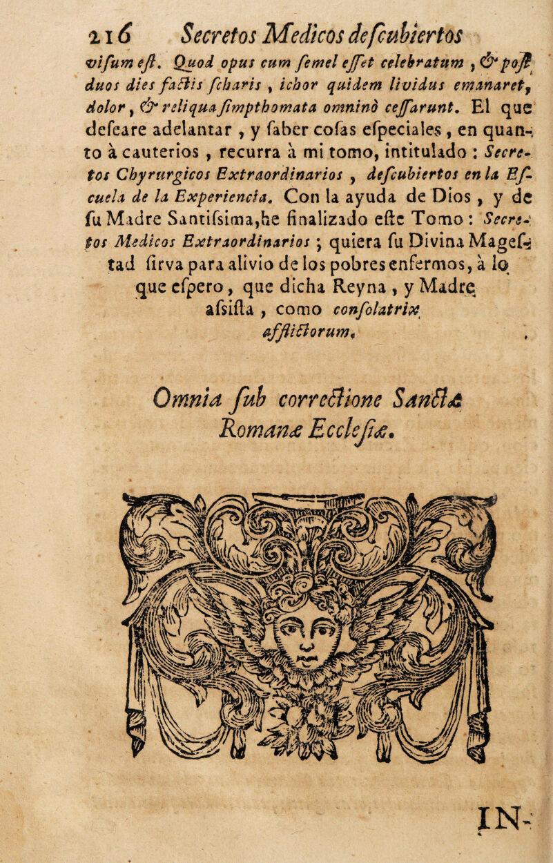 vlfum eji, Quod opus cum femel ejfet c^Jekratum , Ó*po]t dúos dies faBis fcbaris , ichor quidem lividus emíinaretj dolor y & reliquítjimpthomata omntnd cejfarunt. El que defeare adelantar , y faber cofas efpeciale^ , en quati-: to a cauterios , recurra á mi tomo, intitulado : Secre- tos Chyrurgicos Extraordinarios , defcuhiertos en la Ef cuela de la Experiencia. Con la ayuda de Dios , y de fu Madre Santifsinna,he finalizado eñe Torno: Secre-\ tos Médicos Extraordinarios \ quiera fu Divina Magef-iá tad firva para alivio de los pobres enfermos, a lo que cfpero, que dicha Reyna , y Madre afsifta , como confolatrix, affliBorum^ Omnla fuh correBlone SatíBa Romana EccUfí,s, IN-