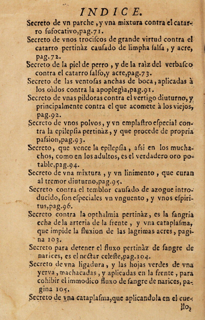 Secreto de vn parche , y vna mixtura contra el catar-: ro füfocativo,pag.7i. Secreto de vnos trocifeos de grande virtud contra el catarro pertinaz caufado de llcnpha íalfa , y acre, pag.72. Secreto de !a piel de perro , y de la raíz del verbafeq contra el catarro falfo,y acre,pag.75» Secreto de las ventofas anchas de boca, aplicadas a los oídos contra la apoplegiajpag.g i. Secreto de vnas pildoras contra el vértigo diuturno, y principalmente contra el que acomete a losviejos^ pag.92. Secreto de vnos polvos , y vn emplaftrocfpecíaf con¬ tra la epifepfiapertinaz, y que procede de propria pafsion,pag,9 j. Secreto, que vence la epilepíla , afsr en los mucha¬ chos, como en los adultos, esel verdadero oro po^^ table,pag.94. Secreto de vna mixtura , y vn finímento , que curan al tremor díutnrno,pag.9^. Secreto contra el temblor caufado de azogue intro¬ ducido, fon efpeciaks vn vngüeato , y vnos efpirí- tus,p3g.96. Secreta contra la opthalmia pertinaz , es la fangríá echa déla arteria de la frente , y vna cataplafma, que impide la fluxión de las lagrimas acres, pagi¬ na 103. Secreto para detener el fluxo pertinaz de fangre de narices, es elneálar Gelefle,pagao4, Secreto de vna ligadura, y las hojas verdes de vna yerva , machacadas, y aplicadas en la frente , para cohibir el immodico fluxo de fangre de narices, pa¬ gina 105, Secreto de yna cataplafma,quc aplicándola en el cue-i