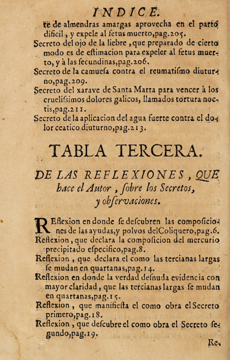 té de almendras amargas aprovecha en el part^ difiríl, y expele al fetus muerto,pag.ao^. Secreto del ojo de la liebre ,que preparado de cierto modo es de eflimacion para expeler al fetus muer¬ to, y a las fecund¡nas,pag.2o6. Secreto de la camuefa contra el reumatifmo diutur-í no,pag.209. Secreto del xarave de Santa Marta para vencer a los cruelifsimos dolores gálicos, llamados tortura noc-, tis,pag.2i I. Secreto de la aplicación del agua fuerte contra el dp-í lor ceático diuturno,pag.z 13, TABLA TERCERA. ■' i DE LAS REFLEXIONES , QUE hace el Autor , fohre los Secretos, y obferv aciones, REflexion en donde fedefeubren las compoficioJ, nesde las ayudas,y polvos delColiquero,pag.6. Reflexión,que declara la compoficion del mercurio /precipitado efpecIfico,pag.8. Reflexión , que declara el como las tercianas largas fe mudancnquartanas,p3g. 14. Rcfl exion en donde la verdad defnuda evidencia con mayor claridad, que las tercianas largas fe mudan en quartanas,pag.i Reflexión , que manifiefta el como obra el Secrete» primero,pag.i8. Reflexión , que defcubreel como obra el Secreto fe-i gundo,pag.i9. Re^