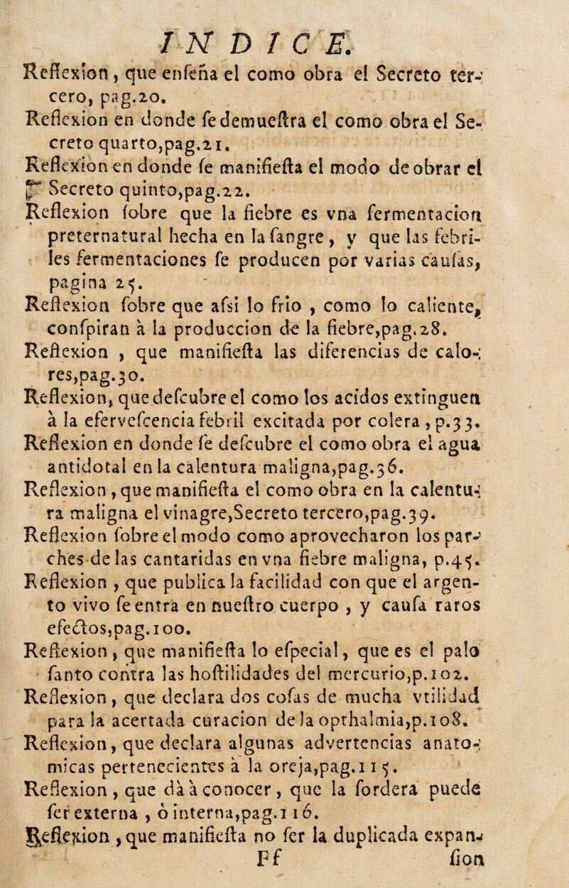 , 7 N D r c e: Reñexton, queenfcña el como obra el Secreto ter-: cero, pag.io. Reflc-KÍon en donde fedemueftra el como obra el Se¬ creto quartOjpag.ii* Reflexionen donde íe manifiefta el modo de obrar el p Secreto quinto,pag.22. Reflexión (obre que la fiebre es vna fermentacioíi preternatural hecha en íafangre, y que las febri¬ les fermentaciones fe producen por varias caulas, pagina 25. Reflexión fobre que afsi lo frío , como lo calientej, conrplran a la producción de la fiebre,pag.28, Reflexión , que manifiefta las diferencias de calo-: res,pag.3o. Reflexión, que defcubreel como los ácidos extinguen á la efervefcencíafebril excitada por colera,p.33. Reflexión en donde fe defeubre el como obra el agua antidotal en la calentura maligna,pag,36. Reflexión, que manifiefta el como obra en la calentu-: ra maligna el vinagre,Secreto tercero,pag.39. Reflexión fobre el modo como aprovecharon los par-’ ches délas cantáridas en vna fiebre maligna, p.4'). Reflexión , que publica la facilidad con que el argen¬ to vivo fe entra en nueftro cuerpo , y caufa raros efeílosjpag.ioo. Reflexión, que manifiefta lo efpecial, que es el palo Tanto contra ías hoftiÜdades del mercurio,p.io2. Refl exion, que declara dos cofas de mucha vtilidad parala acertada curación deJaoptha!mia,p.io8. Reflexión, que declara algunas advertencias anato-; micas pertenecientes a la oreja,pag.115. Reflexión, que da a conocer, que la fordera puede fer externa , ó interna,pag.116. S^eflexion ,que manifieíla no fer la duplicada expan^ Ff flon