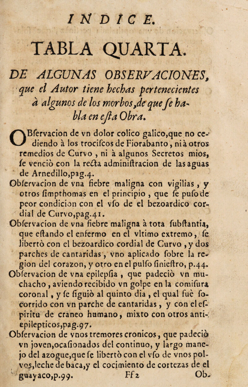 DE ALGUNAS OBSERVACIONES, que el Autor tiene hechas pertenecientes a algunos de los morbos,de que fe ha-- bla en ejia Obra, OBfervaclon de vn dolor colico gálico,que no ce¬ diendo a los rrocifeos de Fiorabanto, niá otros remedios de Curvo , ni a algunos Secretos mios, íe venció con la re¿la adminiñracion de las aguas de Arnedillo,pag.4. Obíervacion de vna fiebre maligna con vigilias, y otros íimpthomas en el principio , que fe pufo de peor condición con el vfo de el bezoardico cor¬ dial de Curvo,pag.41. Obíervacion de vna 6ebre maligna a tota fubftantia, que eftando el enfermo en el vltimo extremo, fe libertó con el bezoardico cordial de Curvo ,ydos parches de cantáridas, vno aplicado fobre la re¬ gión del corazón, y otro enelpulfo finieftro, p.44. Obíervacion de vna epilepfia , que padeció vn mu¬ chacho , aviendo recibido vn golpe en la comifura coronal, y fe figuió al quinto dia , el qual fue fo- corrido con vn parche de cantáridas, y con elef- píritu de cráneo humano, mixto con otros anti-: epilépticos,pag.97. Obfervacion de vnos tremores crónicos , que padeció vn joven,ocafionados del continuo, y largo mane¬ jo del azogue,que fe libertócon el vfo de vnos pol¬ vos,leche de baca,y el cocimiento de cortezas de el ' guayaco,p.99. Ffz Ob-