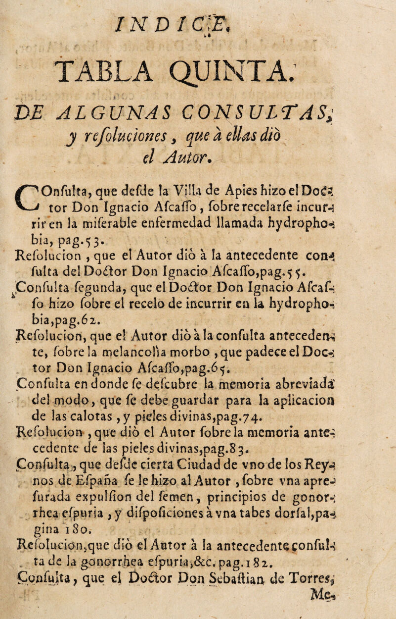 DE ALGUNAS CONSULTAS; y refoluciones, que a ellas dio el Autor, COnfu!ta,que defde !a Villa de Apies hizo el Doé? tor Don Ignacio AfcaíTo, fobrerecelarfe íncuf-j riren la miferable enfermedad llamada hydropho-í bia, pag.53. Refolucion , que el Autor dio a la antecedente coB'í fulta delDodlor Don Ignacio AfcaíTo,pag.5 5. j^jConfuka fegunda, que el Doftor Don Ignacio Afcaf-i fo hizo fobre el recelo de incurrir ca la hydropho-j bia,pag.6z. Refolucion, que el Autor dio a la confalta antecedeiK te, fobre la melancolía morbo , que padece el Doc<í tor Don Ignacio AfcaíTo,pag.6 Confuirá en donde fe dcfcubre la memoria abreviada' de! modo, que fe debe guardar para la aplicación de las caloras ,y pides divinas,pag,74. Refolucion, que dib el Autor fobre la memoria ante-; cedente de las pieles divinas,pag.83. Confuirá;, que defde cierta Ciudad de vno de los Rey-? nos de Eípana fe le hizo al Autor , fobre vnaapre-? Turada expulíion del femen, principios de gonor-; rhcaefpuria ,y difpoíicionesávna tabes doríal,pa-4 gina 180. Rcfoluciousque dio el Autor a la antecedente confuí-; , ía de la gonorrhea efpuria,&c. pag.182. Íüoafuíía, que el Dodor Don Sebaílian de Torres^’ Me,