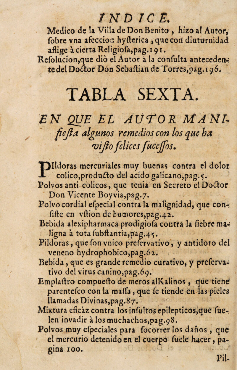 Medico de la Villa de Don Benito , hizo al Autor, fobre vna afección hyfterica , que coa diuturnidad aflige a cierta Religiofa,pag. 191. Refolucion,que dio el Autor a la confulta anteceden-- tedelDot^or Don Sebaftian de Torres,pag.i96. TABLA SEXTA. EN QUE EL AUTOR MANI- ñejla algunos remedios con los q^ue ha 'üijio felices fucejfos. Pildoras mercuriales muy buenas contra el dolor colico,produ£lo del acido galicano,pag.^. Polvos anti cólicos, que tenia en Secreto elDoítor Don Vicente Boyvia,pag.7. Polvo cordial efpecial contra la malignidad, que con-; fiñe en vftion dehumores,pag.42. Bebida alexipharmaca prodigiofa contra la fiebre ma¬ ligna á tota fubftantia,pag.4i5. Pildoras, que fon vnico prefervativo, y antidoto del veneno hydrophobico,pag.62. Bebida, que es grande remedio curativo, y preferva-; tivo del virus canino,pag.69. Emplaftro compuefto de meros alKalinos, que tiene parentefeo con la mafia, que fe tiende en las pieles llamadas Divinas,pag.87. Mixtura eficaz contra los infultos epilépticos,que fue-: len invadir álos muchachos,pag.98. Polvos muy efpeciales para focorrer los danos, que el mercurio detenido en el cuerpo fuelc hacer, pa¬ gina 100.