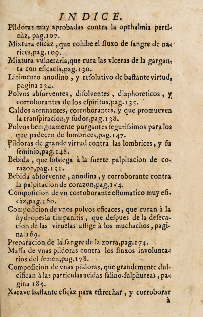 Pildoras muy aprobadas contra la opthalmia perti-: náz, pag.107. Mixtura eficaz ,quc cohíbe el ftuxo de fangre de na^ rices,pag.i09. Mixtura vulneraria,que cura las vlceras de la gargan-; ta con eficacia,pag.í 30. Linimento anodino , y refolutivo de bañante virtud, pagina 134. Polvos abforventes, difolventes, diaphoreticos, corroborantes de los efpirituSj'pag.i 35. Caldos atenuaDtes,-corroborantes, y que promueven la tranfpiracion,y fudor,pag.i 38. Polvos benignamente purgantes fegurirsimos páralos , que padecen de lombrices,pag. 147. Pildoras de grande virtud contra las lombrices, y fu feminio,pag.i48. Bebida , que foísiega a la fuerte palpitación de co-: razon,pag.i 51. / Bebida abforvente , anodina, y corroborante contri la palpitación de corazon,pag.i 54. Compoficion devn corroborante eftomatico muy efi¬ caz,pag. 160. Compoíiciondevnos polvos eficaces, que curan a la hydropesia timpanitis, que defpues déla defeca¬ ción de las viruelas aflige a los muchachos, pagi¬ na 169. Preparación de la fangre de la zorra,pag.174. Mafia de vnas pildoras contra los fluxos involunta-í riosdel femen,pag.i78. Compoficion de vnas pildoras, que grandemente dul¬ cifican a las particulasacidas falino-fulphureas, pa¬ gina 185. Xarave bañante eficaz para cñrechar, y corroborar a