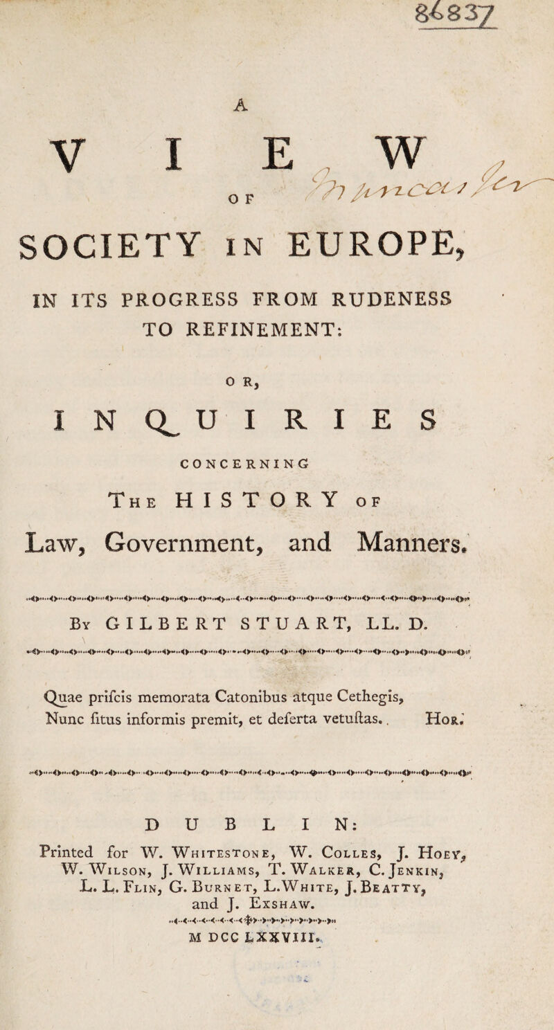 SOCIETY /7 O F /; // )2<yy / S in EUROPE 9 IN ITS PROGRESS FROM RUDENESS TO REFINEMENT: O R, INQUIRIES CONCERNING The HISTORY of Law, Government, and Manners. By GILBERT STUART, LL. D. • i Quae prilcis memorata Catonibus atque Cethegis, Nunc fitus informis premit, et deferta vetuftas.. Host,’ DUBLIN: Printed for W. Whitestone, W. Colles, J. Hoey\, W. Wilson, J. Williams, T. Walker, C. Jenkin, L. L. Flin, G. B urnet, L.White, J.Beatty, and J. Exshaw. M DCC LXXVIII.