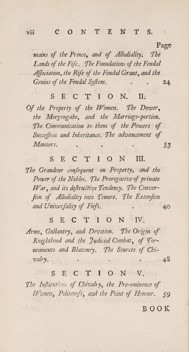 . *»# Page mains of the Prince, and of Allodiality. Phe Lands of the Fife. 7& Foundations of the Feudal Affociation, ^ Rife of the Feudal Grant, tf/zJ Genius of the Feudal Sy/lem. , . 24 SECTION. II; 0/ the Property of the Women. Phe Dower, the Morgengabe, the Marriage-portion. Phe Communication to them of the Powers of Succejffion and Inheritance. Phe advancement of Manners. . „ . 33 SECTION III. Phe Grandeur confequent on Property, the Power of the Nobles. Phe Prerogative of private War, /Vj defructive Pendency. Phe Conver- fion of Allodiality into Penure. Phe Extenfion and Univerfality of Fiefs, , 40 SECTION IV. Arms, Gallantry, <2/zJ Devotion. Phe Origin of Knighthood and the Judicial Combat, of Por- neaments and Blazonry. Phe Sources of Chi¬ valry. . . . 48 SECTION V. Phe Infitutions of Chivalry, Pre-eminence of Women, Politenefs, and the Point of Honour. 59 BOOK