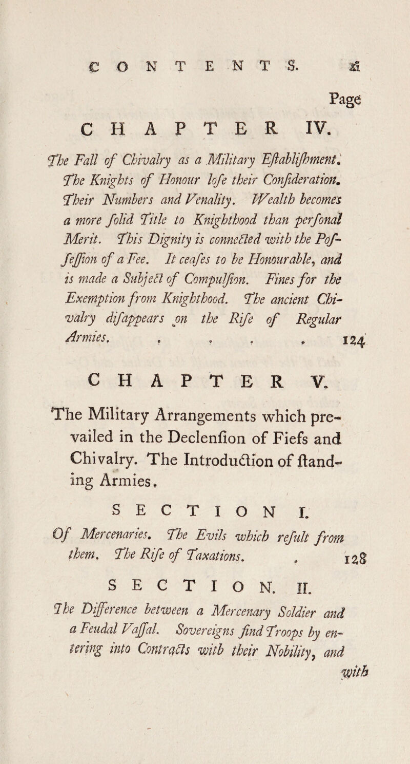 Page CHAPTER IV. The Fall of Chivalry as a Military Eftablijhment. The Knights of Honour hfe their Confederation. Their Numbers and Venality. Wealth becomes a more feolid Title to Knighthood than perfonal Merit. This Dignity is connected with the Pofe- fejfion of a Fee. It ceafes to be Honourable, and is made a Subject of Compulfeon. Fines for the Exemption from Knighthood. The ancient Chi¬ valry difappears on the Rife of Regular Armies. . . . , 124 CHAPTER V. The Military Arrangements which pre¬ vailed in the Declenfion of Fiefs and Chivalry. The Introduction of Sand¬ ing Armies, SECTION I. Of Mercenaries. The Evils which refeult from them. The Rife of Taxations. , i^g SECTION. II. I he Difference between a Mercenary Soldier and a Feudal V'affal. Sovereigns find Troops by en¬ tering into Contrails with their Nobility, and