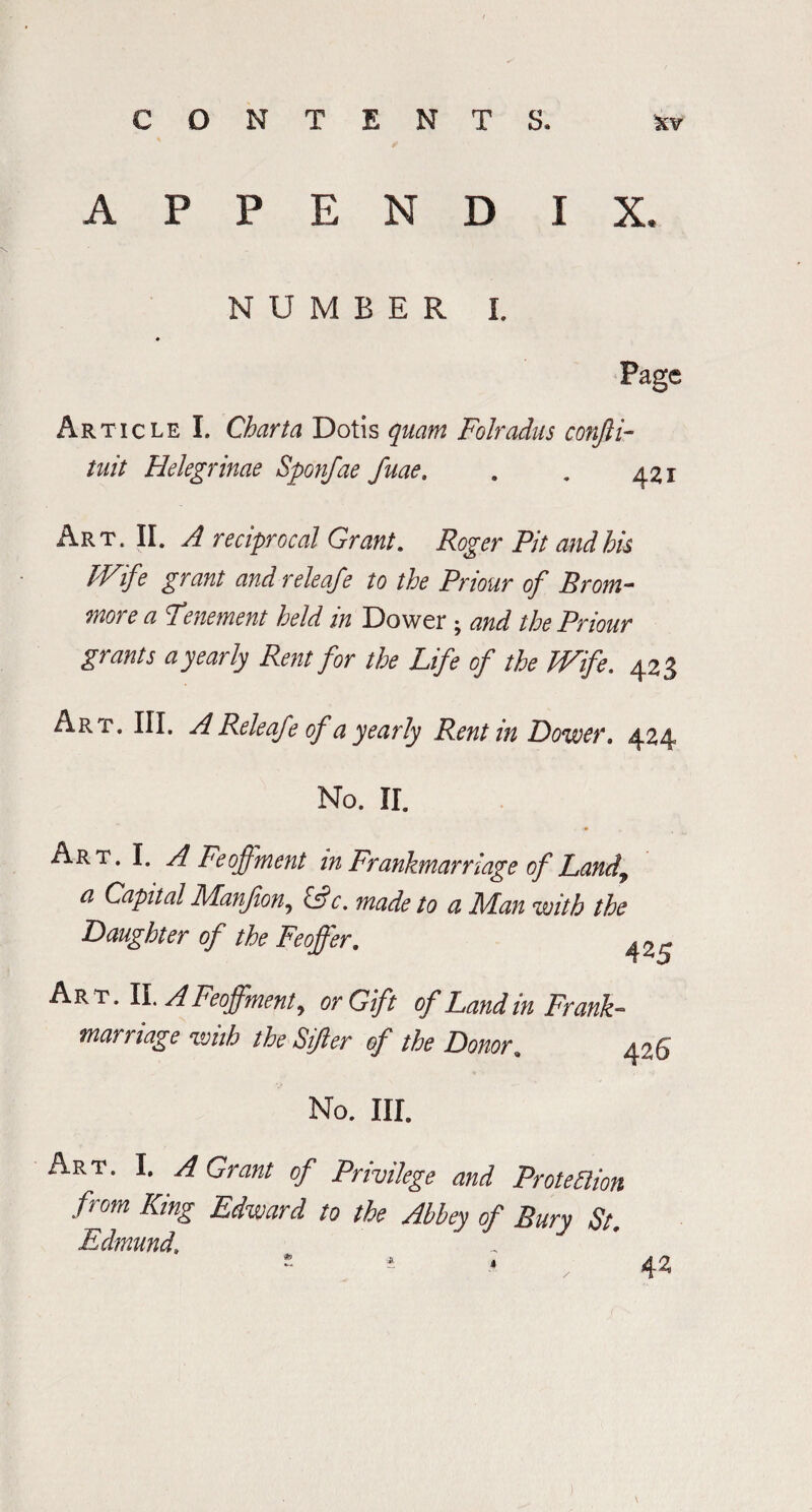 CON TENTS. %v APPEND IX, NUMBER I. Article I. Charta Dotis quam Folradus conjii- tnit Helegrinae Sponfae fuae, . . 421 Art. II. A reciprocal Grant. Roger Pit and his Wife grant and releafe to the Priour of Brom- more a Tenement held in Dower; and the Priour grants a pearly Rent for the Life of the Wife. 423 Art. III. A Releafe of a yearly Rent in Dower. 424 No. II. Art. I. A Feoffment in Frankmarriage of Landy a Capital Manfion, &c. made to a Man with the Daughter of the Feoffer. Art. II. A Feoffment, or Gift of Land in Frank¬ marriage with the Sifter of the Donor. 426 No. III. Art. I. A Grant of Privilege and Protection from King Edward to the Abbey of Bury St. Edmund\ * i * 42