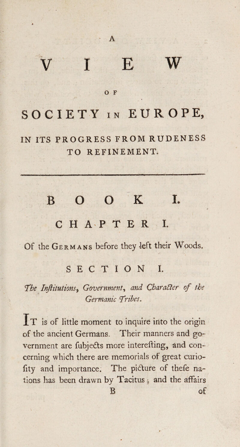 A VIEW O F SOCIETY in EUROPE, IN ITS PROGRESS FROM RUDENESS TO REFINEMENT. BOOK I. CHAPTER I. Of the Germans before they -left their Woods. SECTION I. fbe Injlitutions, Government, and CbaraBer of the Germanic fribes. It is of little moment to inquire into the origin of the ancient Germans, Their manners and go¬ vernment are fubje£ts more interefting, and con¬ cerning which there are memorials of great curio- fity and importance. The picture of thefe na¬ tions has been drawn by Tacitus -s and the affairs B of