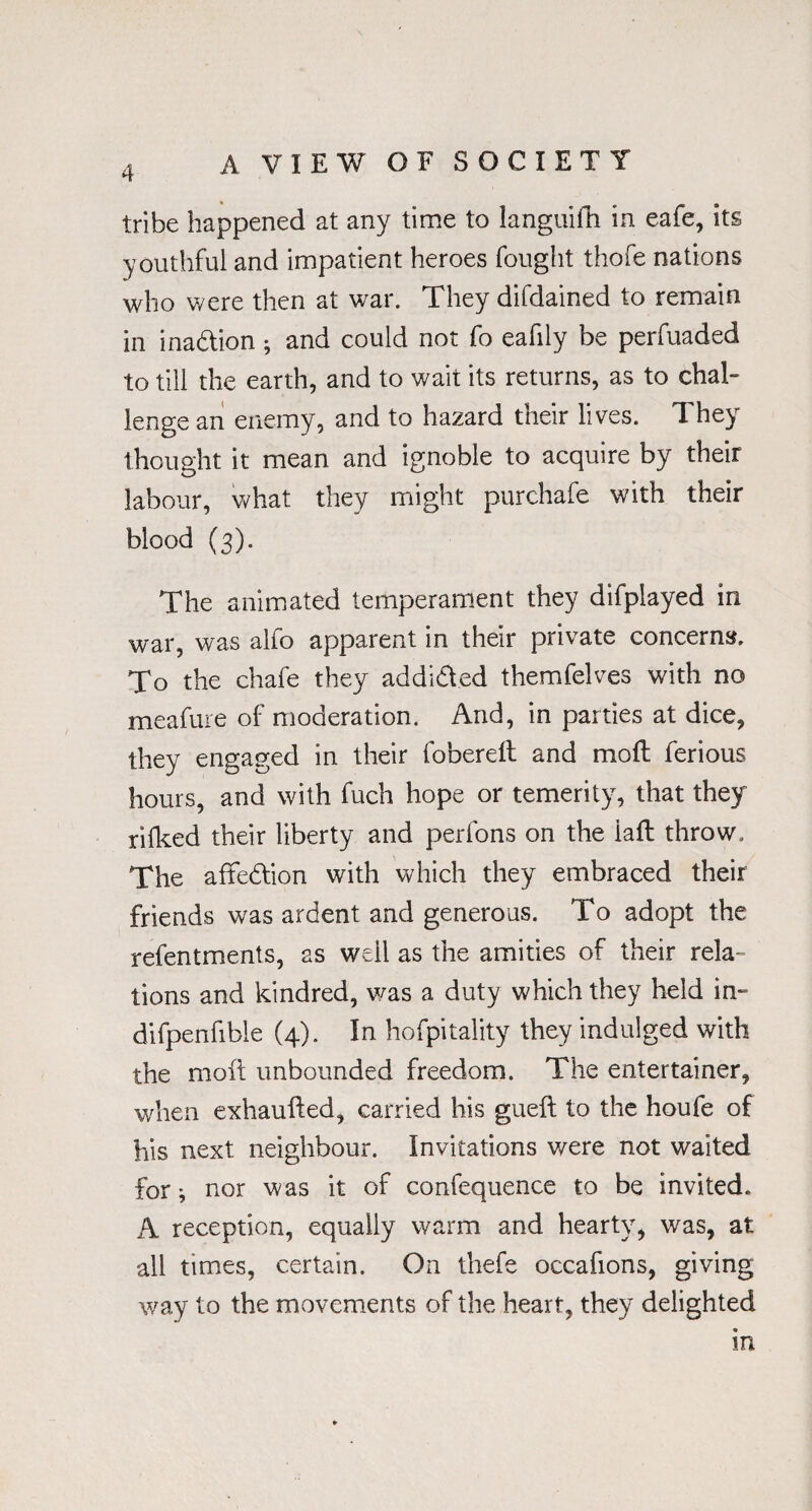 tribe happened at any time to languifh in eafe, its youthful and impatient heroes fought thofe nations who were then at war. They difdained to remain in ina&ion ; and could not fo eafily be perfuaded to till the earth, and to wait its returns, as to chal¬ lenge an enemy, and to hazard their lives. They thought it mean and ignoble to acquire by their labour, what they might purchafe with their blood (3). The animated temperament they difplayed in war, was alfo apparent in their private concerns. To the chafe they addi&ed themfelves with no meafure of moderation. And, in parties at dice, they engaged in their fobereit and moft ferious hours, and with fuch hope or temerity, that they rilked their liberty and perfons on the iaft throw. The affedtion with which they embraced their friends was ardent and generous. To adopt the refentments, as well as the amities of their rela¬ tions and kindred, was a duty which they held in- difpenfible (4). In hofpitality they indulged with the moft unbounded freedom. The entertainer, when exhaufted, carried his gueft to the houfe of his next neighbour. Invitations were not waited for * nor was it of confequence to be invited. A reception, equally warm and hearty, was, at all times, certain. On thefe occafions, giving way to the movements of the heart, they delighted in