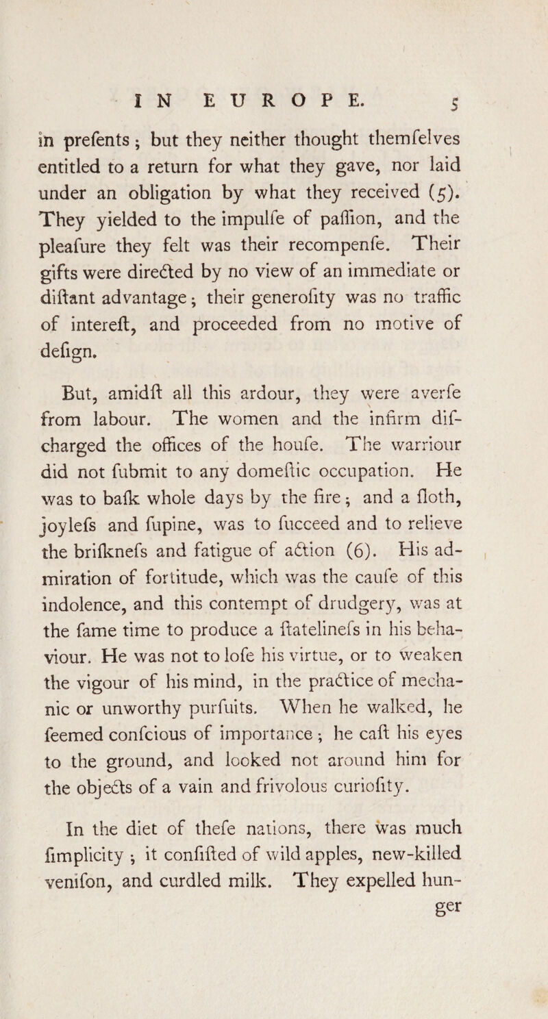 in prefents; but they neither thought themfelves entitled to a return for what they gave, nor laid under an obligation by what they received (5). They yielded to the impulfe of paffion, and the pleafure they felt was their recompenfe. Their gifts were directed by no view of an immediate or diftant advantage; their generofity was no traffic of intereft, and proceeded from no motive of defign. But, amidft all this ardour, they were averfe from labour. The women and the infirm dis¬ charged the offices of the houfe. The warriour did not fubmit to any domefiic occupation. He was to balk whole days by the fire ; and a floth, joylefs and fupine, was to fucceed and to relieve the brilknefs and fatigue of adtion (6). His ad¬ miration of fortitude, which was the caufe of this indolence, and this contempt of drudgery, was at the fame time to produce a ftatelinefs in his beha¬ viour. He was not to lofe his virtue, or to weaken the vigour of his mind, in the practice of mecha¬ nic or unworthy purfuits. When he walked, he feemed confcious of importance ; he cafi: his eyes to the ground, and looked not around him for the objects of a vain and frivolous curiofity. In the diet of thefe nations, there was much fimplicity ^ it confifted of wild apples, new-killed vemfon, and curdled milk. They expelled hun¬ ger