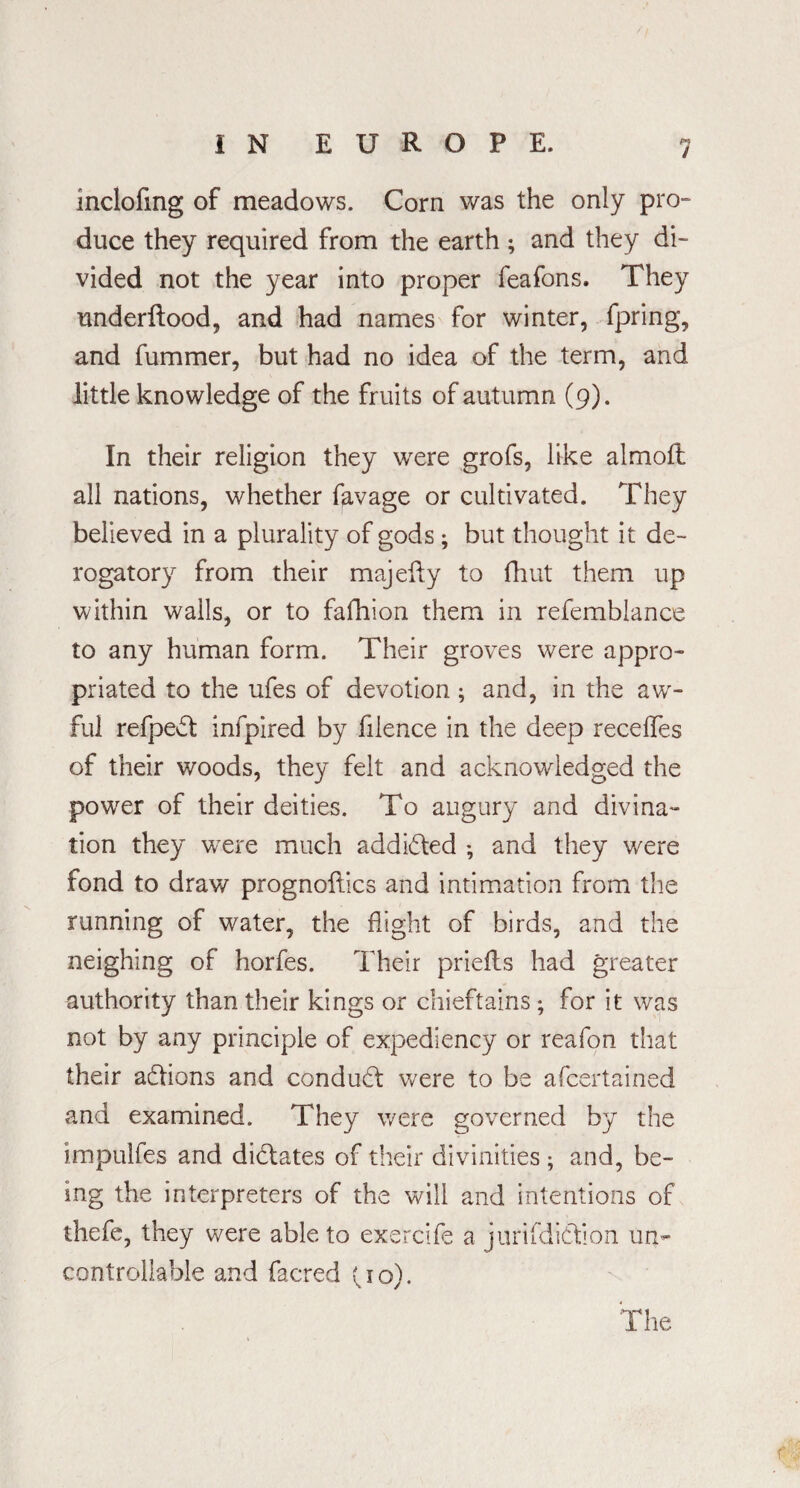 inclofing of meadows. Corn was the only pro¬ duce they required from the earth; and they di¬ vided not the year into proper feafons. They underftood, and had names for winter, fpring, and fummer, but had no idea of the term, and little knowledge of the fruits of autumn (9). In their religion they were grofs, like almoft all nations, whether favage or cultivated. They believed in a plurality of gods; but thought it de¬ rogatory from their majeity to fhut them up within wails, or to fafhion them in refemblance to any human form. Their groves were appro¬ priated to the ufes of devotion; and, in the aw¬ ful refpedt infpired by filence in the deep recedes of their woods, they felt and acknowledged the power of their deities. To augury and divina¬ tion they were much addicted ; and they were fond to draw prognoses and intimation from the running of water, the flight of birds, and the neighing of horfes. Their priefts had greater authority than their kings or chieftains; for it was not by any principle of expediency or reafon that their actions and conduct were to be afeertained and examined. They were governed by the impulfes and dictates of their divinities ; and, be¬ ing the interpreters of the will and intentions of thefe, they were able to exercife a jurifdidtion un¬ controllable and facred (10). The r
