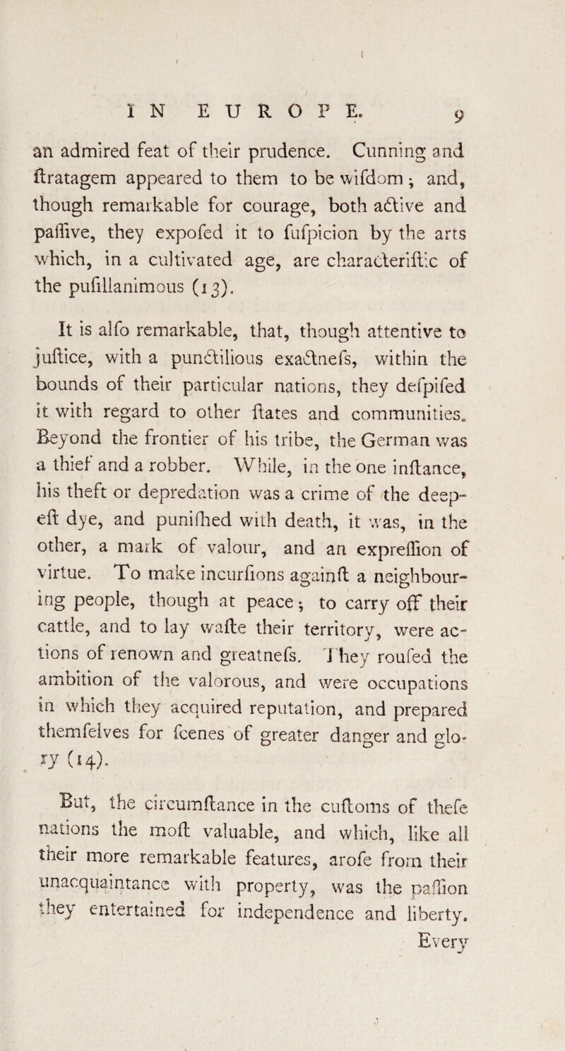/ IN EUROPE. 9 an admired feat of their prudence. Cunning and ftratagem appeared to them to be wifdom ; and, though remarkable for courage, both adlive and paffive, they expofed it to fufpicion by the arts which, in a cultivated age, are characleriftic of the pufillanimous (13). It is alfo remarkable, that, though attentive to juftice, with a pundilious exadtnefs, within the bounds of their particular nations, they defpifed it with regard to other hates and communities* Beyond the frontier of his tribe, the German was a thief and a robber. While, in the one inftance, his theft or depredation was a crime of the deep- eft dye, and punifhed with death, it was, in the other, a mark of valour, and an expreffion of virtue. To make incurfions againft a neighbour¬ ing people, though at peace-, to carry off their cattle, and to lay watte their territory, were ac¬ tions of renown and greatnefs. They roufed the ambition of the valorous, and were occupations in which they acquired reputation, and prepared themfelves for fcenes of greater danger and glo¬ ry (14). But, the circumftance in the cuftoms of thefe nations the moft valuable, and which, like all their more remarkable features, arofe from their unacquaintance with property, was the paflion they entertained for independence and liberty. Every