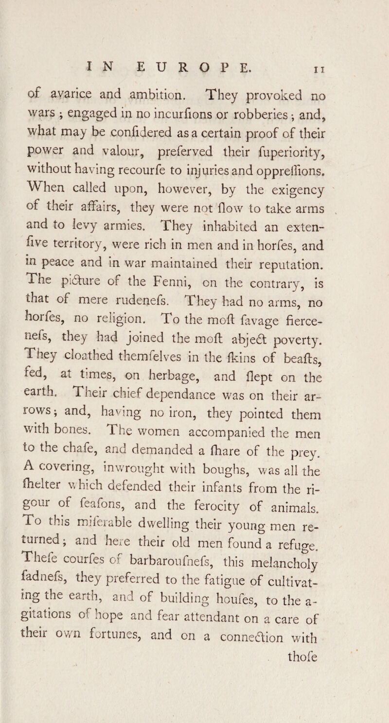 of avarice and ambition. They provoked no wars ; engaged in no incurfions or robberies •, and, what may be confidered as a certain proof of their power and valour, preferved their fuperiority, without having recourfe to injuries and oppreifions. When called upon, however, by the exigency of their affairs, they were not flow to take arms and to levy armies. They inhabited an exten- five territory, were rich in men and in horfes, and in peace and in war maintained their reputation. The pidlure of the Fenni, on the contrary, is that of mere rudenefs. They had no arms, no hoifes, no religion. To the moft favage fierce- iiefs, they had joined the moft abjedt poverty. They cloathed themfelves in the fkins of beafts, red, at times, on herbage, and fiept on the earth. Their chief dependance was on their ar¬ rows; and, having no iron, they pointed them v/ith bones. The women accompanied the men to the chafe, and demanded a fhare of the prey. A covering, inwrought with boughs, was all the fhelter which defended their infants from the ri¬ gour of feafons, and the ferocity of animals. To this miferable dwelling their young men re¬ turned ; and here their old men found a refuge. Theie courfes of barbaroufhefs, this melancholy fadnefs, they preferred to the fatigue of cultivat¬ ing the earJi, anl of building houfes, to the a- gitations o nope and fear attendant on a care of their own fortunes, and on a connexion with thole