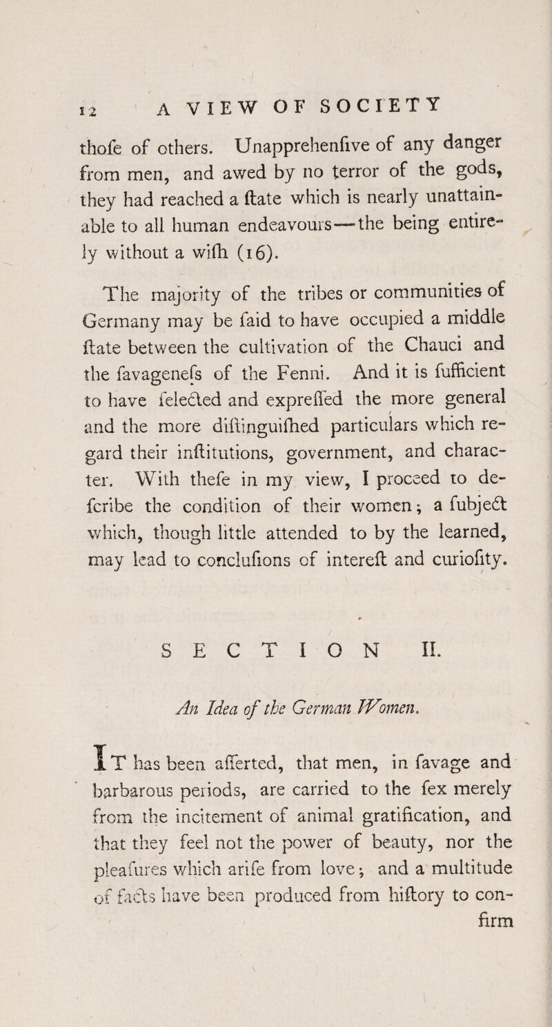 thofe of others. Unapprehenfive of any danger from men, and awed by no terror of the gods, they had reached a ftate which is nearly unattain¬ able to all human endeavours “the being entire¬ ly without a with (16). The majority of the tribes or communities of Germany may be faid to have occupied a middle ftate betv/een the cultivation of the Chauci and the favagenefs of the Fenni. And it is fufficient to have feledted and expreffed the more general and the more diftinguifhed particulars which re¬ gard their inftitutions, government, and charac¬ ter. With thefe in my view, I proceed to de- fcribe the condition of their women; a fubjedt which, though little attended to by the learned, may lead to conclufions of intereft and curiofity. SECTION II. An Idea of the German JVmen. It has been averted, that men, in favage and barbarous periods, are carried to the fex merely from the incitement of animal gratification, and that they feel not the power of beauty, nor the pleafures which arife from love; and a multitude of facts have been produced from hiftory to con¬ firm