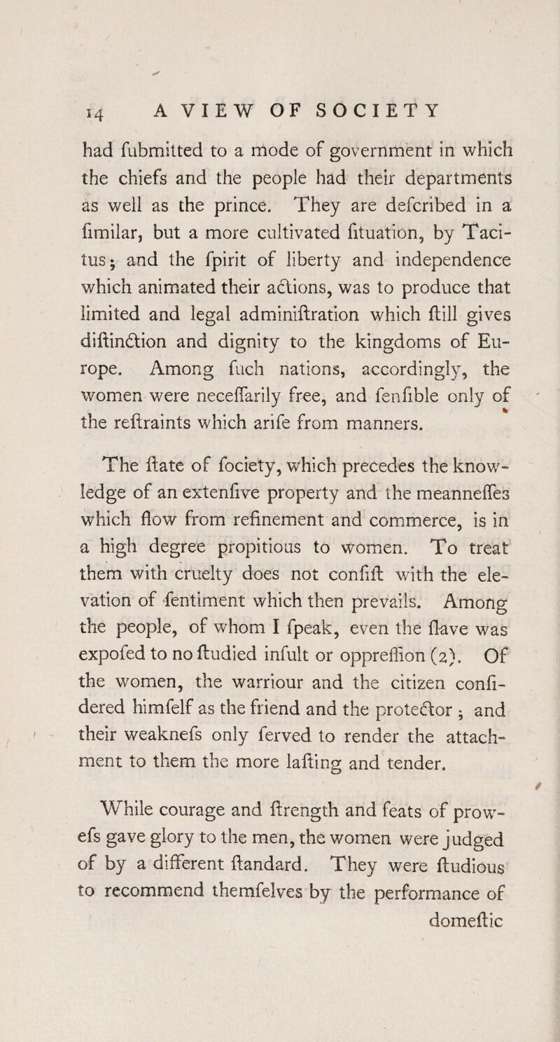 had fubmitted to a mode of government in which the chiefs and the people had their departments as well as the prince. They are defcribed in a fimilar, but a more cultivated fituation, by Taci¬ tus; and the fpirit of liberty and independence which animated their actions, was to produce that limited and legal adminiilration which ftill gives diftindtion and dignity to the kingdoms of Eu¬ rope. Among fuch nations, accordingly, the women were neceffarily free, and fenfible only of the reftraints which arife from manners. The ftate of fociety, which precedes the know¬ ledge of an extenfive property and the meanneffes which flow from refinement and commerce, is in a high degree propitious to women. To treat them with cruelty does not confift with the ele¬ vation of fentiment which then prevails. Among the people, of whom I fpeak, even the Have was expofed to no fludied infult or oppreffion (2). Of the women, the warriour and the citizen confi- dered himfelf as the friend and the protedlor ; and their weaknefs only ferved to render the attach¬ ment to them the more lafting and tender. While courage and ftrength and feats of prow- efs gave glory to the men, the women were judged of by a different ftandard. They were fiudious to recommend themfelves by the performance of domeflic