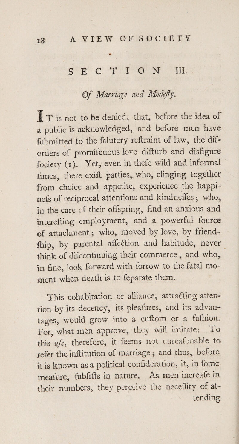 SECTION III. Of Marriage and Mo defy. J X is not to be denied, that, before the idea of a public is acknowledged, and before men have fubmitted to the falutary reftraint of law, the dif- orders of promifcuous love difturb and disfigure fociety (i). Yet, even in thefe wild and informal times, there exift parties, who, clinging together from choice and appetite, experience the happi- nefs of reciprocal attentions and kindneifes ; who, in the care of their offspring, find an anxious and intereftin-g employment, and a powerful fource of attachment; who, moved by love, by friend¬ ship, by parental affeCtion and habitude, never think of difcontinuing their commerce and who, in fine, look forward with forrow to the fatal mo¬ ment when death is to feparate them. This cohabitation or alliance, attracting atten¬ tion by its decency, its pleafures, and its advan¬ tages, would grow into a cufiom or a fafhion. For, what men approve, they will imitate. To this ufe, therefore, it feems not unreafonable to refer the inftitution of marriage; and thus, before it is known as a political confideration, it, in fome meafure, fubfifts in nature. As men increafe in their numbers, they perceive the neceffity of at¬ tending
