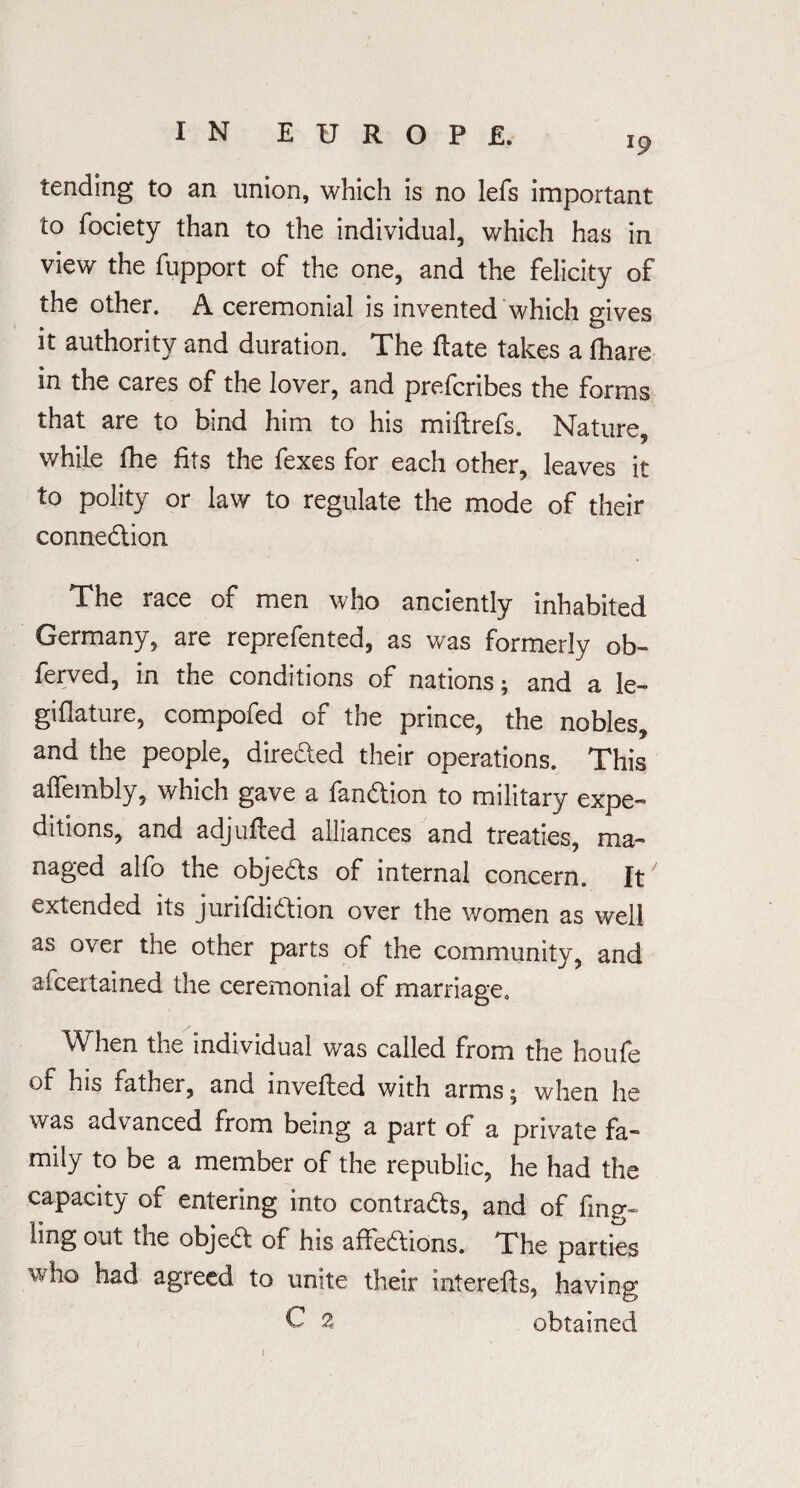 l9 tending to an union, which is no lefs important to fociety than to the individual, which has in view the fupport of the one, and the felicity of the other. A ceremonial is invented which gives it authority and duration. The ftate takes a fhare in the cares of the lover, and prefcribes the forms that are to bind him to his miftrefs. Nature, while fhe fits the fexes for each other, leaves it to polity or law to regulate the mode of their connexion The race of men who anciently inhabited Germany, are reprefented, as was formerly ob- ferved, in the conditions of nations; and a le- giflature, compofed of the prince, the nobles, and the people, directed their operations. This afiembly, which gave a fandtion to military expe¬ ditions, and adjufled alliances and treaties, ma¬ naged alfo the objedts of internal concern. It extended its junfdidtion over the women as well as over the other parts of the community, and afcertained the ceremonial of marriage. When the individual was called from the houfe of his father, and mvefted with arms; when he was advanced from being a part of a private fa¬ mily to be a member of the republic, he had the capacity of entering into contracts, and of fmg~ ling out the objedt of his aftedtions. The parties who had agreed to unite their interefts, having ^ % obtained