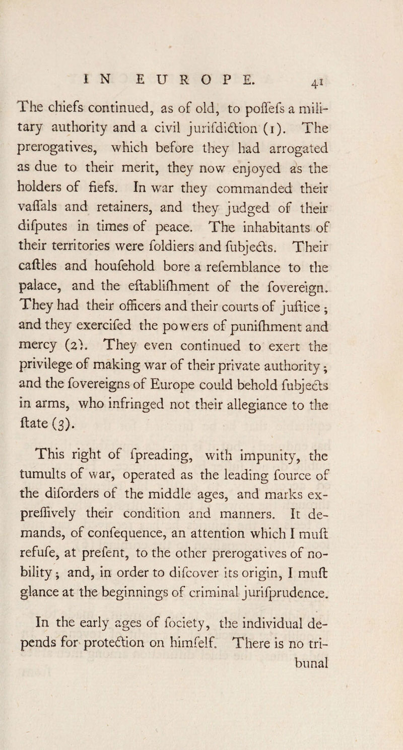 The chiefs continued, as of old, to poffefs a mili¬ tary authority and a civil jurifdidtion (1). The prerogatives, which before they had arrogated as due to their merit, they now enjoyed as the holders of fiefs. In war they commanded their vaffals and retainers, and they judged of their difputes in times of peace. The inhabitants of their territories were foldiers and fubje&s. Their cafUes and houfehold bore a refemblance to the palace, and the eftablifhment of the fovereign. They had their officers and their courts of juftice ; and they exercifed the powers of punifhment and mercy (2). They even continued to exert the privilege of making war of their private authority; and the fovereigns of Europe could behold fubjects in arms, who infringed not their allegiance to the Hate (3). This right of fpreading, with impunity, the tumults of war, operated as the leading fource of the diforders of the middle ages, and marks ex- preffively their condition and manners. It de¬ mands, of confequence, an attention which I mull refufe, at prefent, to the other prerogatives of no¬ bility ; and, in order to difcover its origin, I mufl glance at the beginnings of criminal jurifprudence. In the early ages of fociety, the individual de¬ pends for protection on himfelf. There is no tri¬ bunal