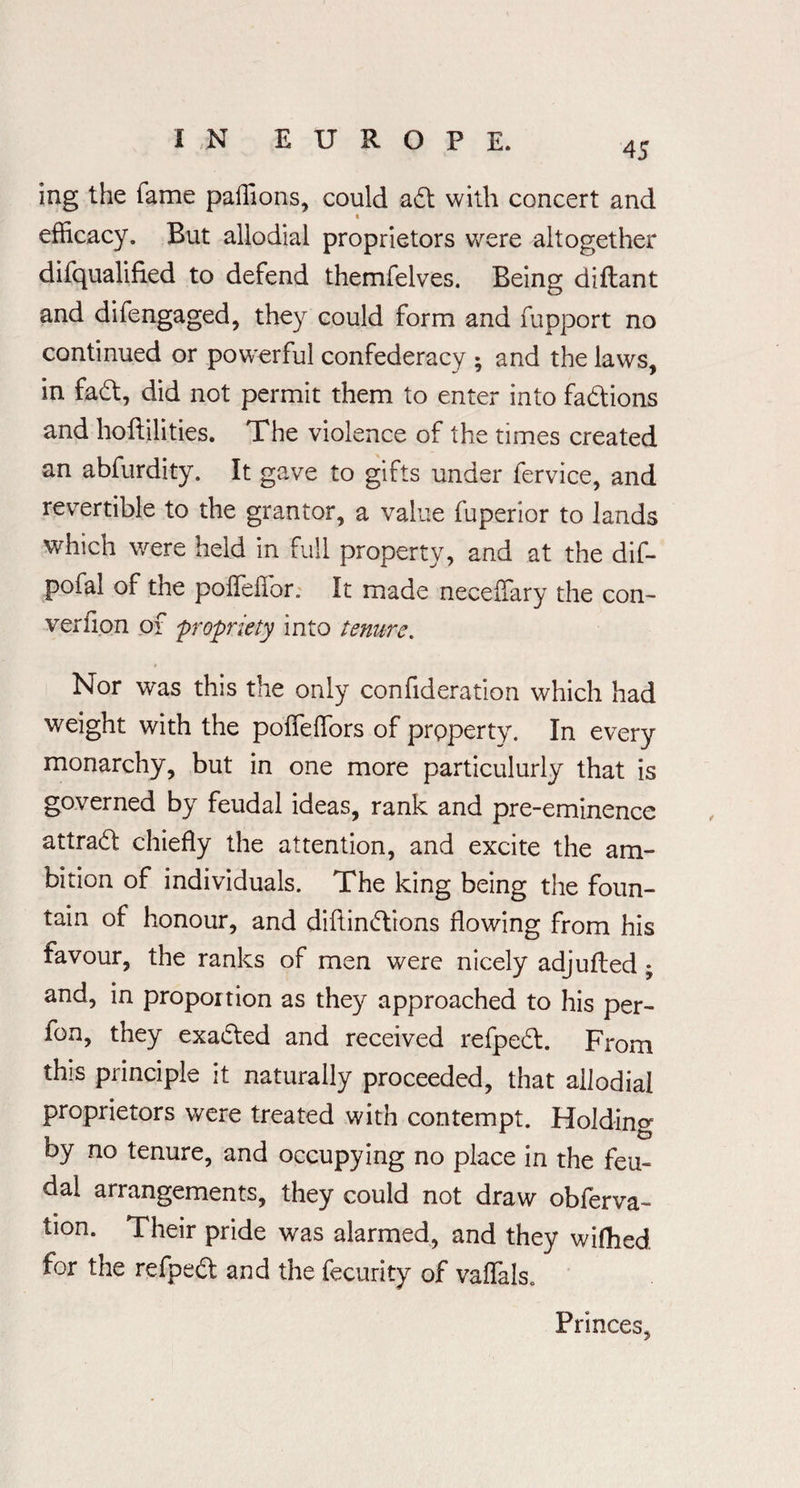45 Ing the fame paffions, could ad with concert and efficacy. But allodial proprietors were altogether difqualified to defend themfelves. Being diftant and difengaged, they could form and fupport no continued or powerful confederacy ; and the laws, in fad, did not permit them to enter into fadions and hoftilities. The violence of the times created an abfurdity. It gave to gifts under fervice, and revertible to the grantor, a value fuperior to lands which were held in full property, and at the dif- pofal of the poiTefior,. It made neceffary the con- verfion of propriety into tenure. Nor was this the only confideration which had weight with the poffeffiors of property. In every monarchy, but in one more particulurly that is governed by feudal ideas, rank and pre-eminence attrad chiefly the attention, and excite the am¬ bition of individuals. The king being the foun¬ tain of honour, and diflindions flowing from his favour, the ranks of men were nicely adjufled ; and, in proportion as they approached to his per- fon, they exaded and received refped. From this principle it naturally proceeded, that allodial proprietors were treated with contempt. Holding by no tenure, and occupying no place in the feu¬ dal arrangements, they could not draw obferva- tion. Their pride was alarmed, and they wifhed for the refped and the fecurity of vaflals. Princes,