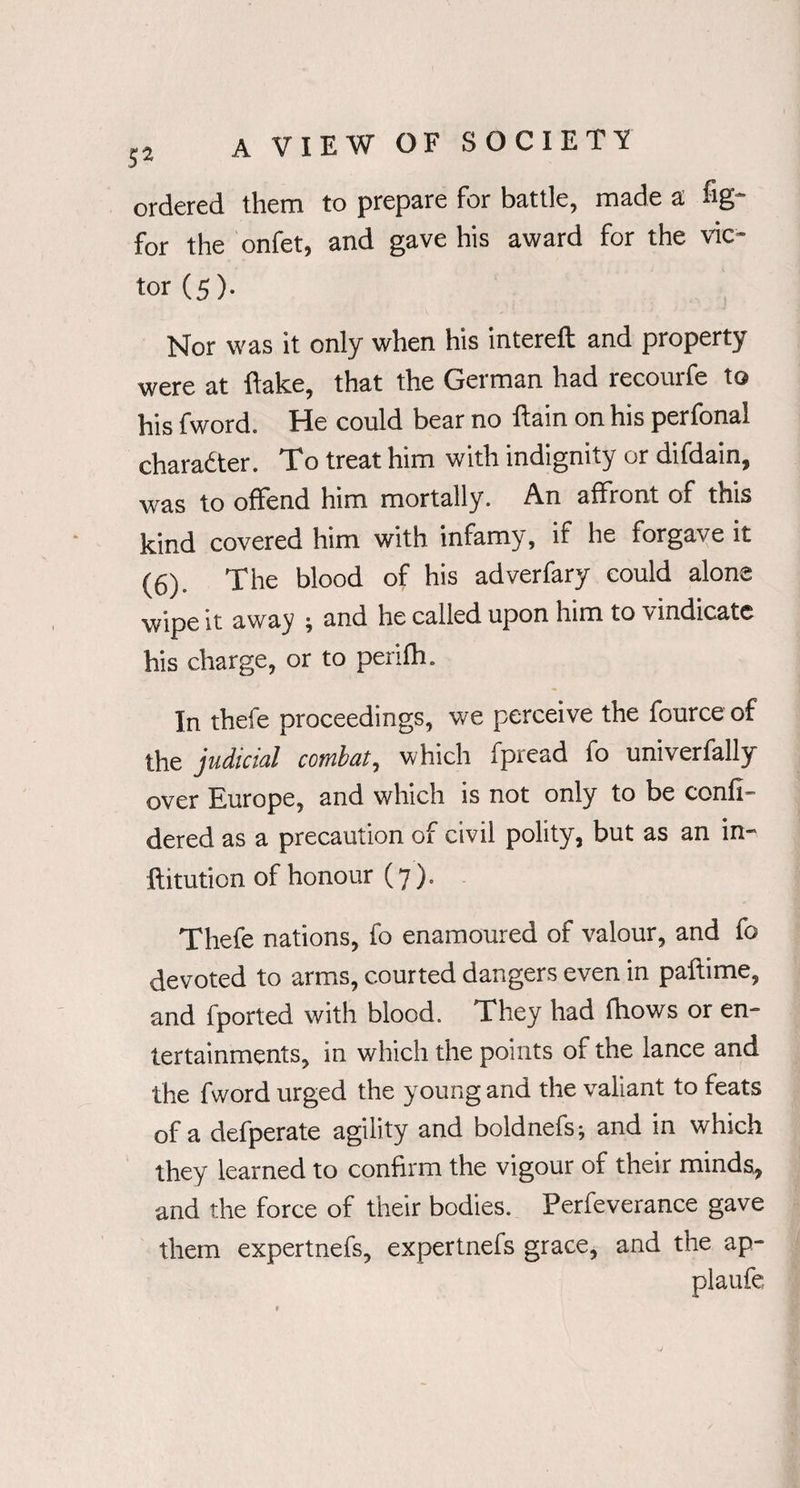 ordered them to prepare for battle, made a fig- for the onfet, and gave his award for the vic¬ tor (5). Nor was it only when his intereft and property were at flake, that the German had recourfe to his fword. He could bear no ftain on his perfonal character. To treat him with indignity or difdain, was to offend him mortally. An affront of this kind covered him with infamy, if he forgave it (6). The blood of his adverfary could alone wipe it away ; and he called upon him to vindicate his charge, or to penfh. In thefe proceedings, we perceive the fource of the judicial combat, which fpread fo univerfally over Europe, and which is not only to be confi- dered as a precaution of civil polity, but as an in- ftitution of honour (7). Thefe nations, fo enamoured of valour, and fo devoted to arms, courted dangers even in paftime, and fported with blood. They had fhows or en¬ tertainments, in which the points of the lance and the fword urged the young and the valiant to feats of a defperate agility and boldnefs; and in which they learned to confirm the vigour of their minds, and the force of their bodies. Perfeverance gave them expertnefs, expertnefs grace, and the ap- plaufe
