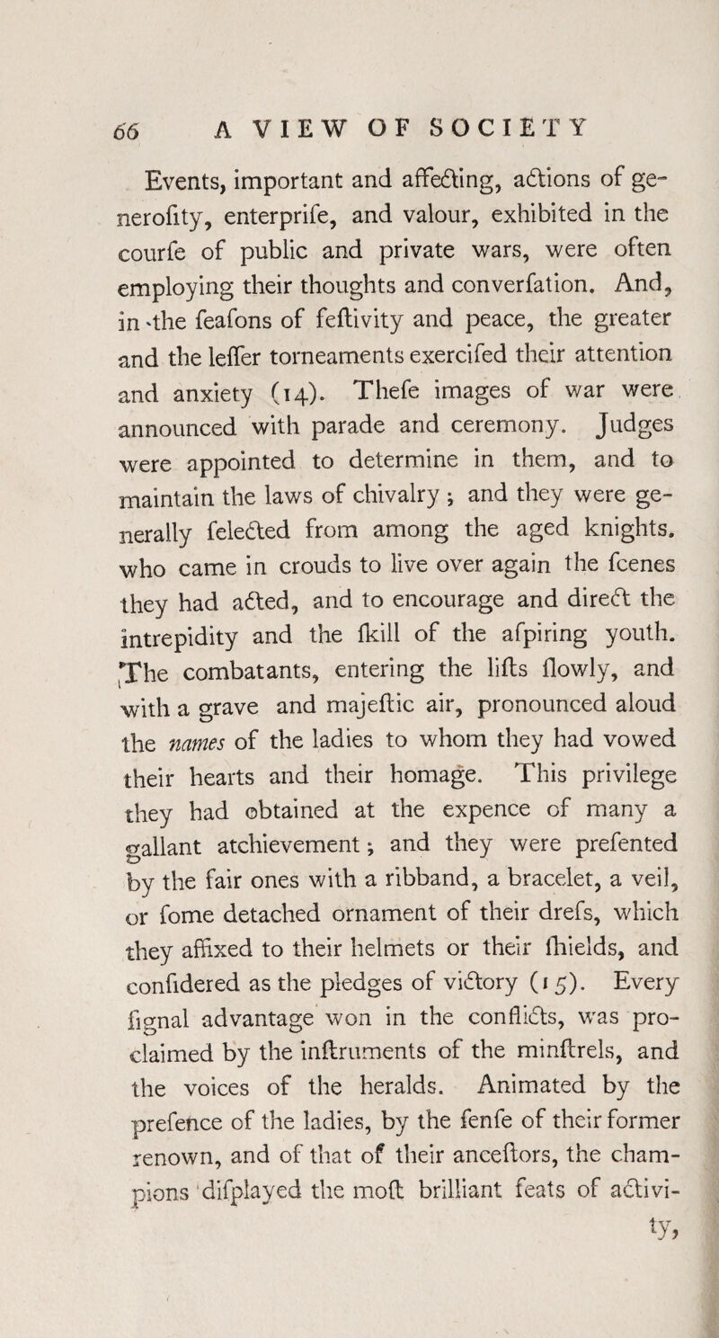 Events, important and affeding, adions of ge~ nerofity, enterprife, and valour, exhibited in the courfe of public and private wars, were often employing their thoughts and converfation. And, in 'the feafons of feftivity and peace, the greater and the leffer torneaments exercifed their attention and anxiety (14). Thefe images of war were announced with parade and ceremony. Judges were appointed to determine in them, and to maintain the laws of chivalry ; and they were ge¬ nerally feleded from among the aged knights, who came in crouds to live over again the fcenes they had aded, and to encourage and dired the intrepidity and the (kill of the afpiring youth. The combatants, entering the lifts flowly, and with a grave and majeftic air, pronounced aloud the names of the ladies to whom they had vowed their hearts and their homage. This privilege they had obtained at the expence of many a gallant atchievement ^ and they were prefented by the fair ones with a ribband, a bracelet, a veil, or fome detached ornament of their drefs, which they affixed to their helmets or their fhields, and confidered as the pledges of vidory (15). Every lignal advantage won in the conffids, was pro¬ claimed by the inftruments of the minftrels, and the voices of the heralds. Animated by the prefence of the ladies, by the fenfe of their former renown, and of that of their anceftors, the cham¬ pions difplayed the moft brilliant feats of adivi- ty,