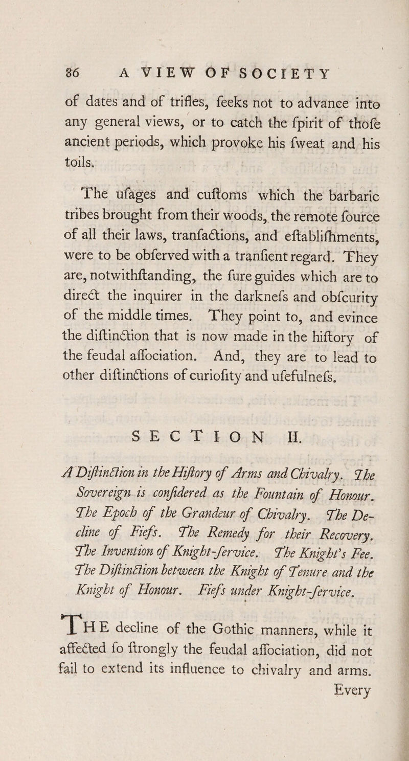 of dates and of trifles, feeks not to advance into any general views, or to catch the fpirit of thofe ancient periods, which provoke his fweat and his toils. The ufages and cuftoms which the barbaric tribes brought from their woods, the remote fource of all their laws, tranfadtions, and eftablifhments, were to be obferved with a tranfient regard. They are, notwithstanding, the fure guides which are to diredt the inquirer in the darknefs and obfcurity of the middle times. They point to, and evince the diftindtion that is now made in the hiftory of the feudal aflbciation. And, they are to lead to other diftindhions of curiofity and ufefulnefs. SECTION II. ADiftinttion in the Hijiory of Arms and Chivalry. Ihe Sovereign is confidered as the Fountain of Honour. The Epoch of the Grandeur of Chivalry. The De¬ cline of Fiefs. The Remedy for their Recovery. The Invention of Knight-fervice. The Knight's Fee. The DiftincHon between the Knight of Tenure and the Knight of Honour. Fiefs under Knight-fervice. » Th E decline of the Gothic manners, while it affedted fo ftrongly the feudal aflbciation, did not fail to extend its influence to chivalry and arms. Every
