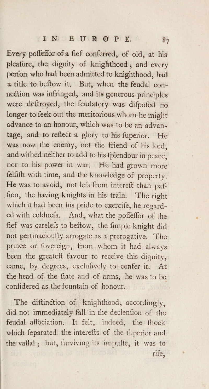 Every poffeffor of a fief conferred, of old, at his pleafure, the dignity of knighthood * and every perfon who had been admitted to knighthood, had a title to bellow it. But, when the feudal con¬ nection was infringed, and its generous principles were deftroyed, the feudatory was difpofed no longer to feek out the meritorious whom he might advance to an honour, which was to be an advan¬ tage, and to reflect a glory to his fuperior. He was now the enemy, not the friend of his lord, and wifhed neither to add to his fplendour in peace, nor to his power in war. He had grown more felfifh with time, and the knowledge of property. He was to avoid, not lefs from intereft than paf- fion, the having knights in his train. The right which it had been his pride to exercife, he regard¬ ed with coldnefs. And, what the poffeffor of the fief was carelefs to bellow, the fimple knight did not pertinacioufly arrogate as a prerogative. The prince or fovereign, from whom it had always been the greatell favour to receive this dignity, came, by degrees, exclufively to confer it. At the head of the Hate and of arms, he was to be confidered as the fountain of honour. The dillinClion of knighthood, accordingly, did not immediately fall in the declenfion of the feudal affociation. It felt, indeed, the fiiock which feparated the interells of the fuperior and the vaflal ; but, furviving its impulfe, it was to rife,