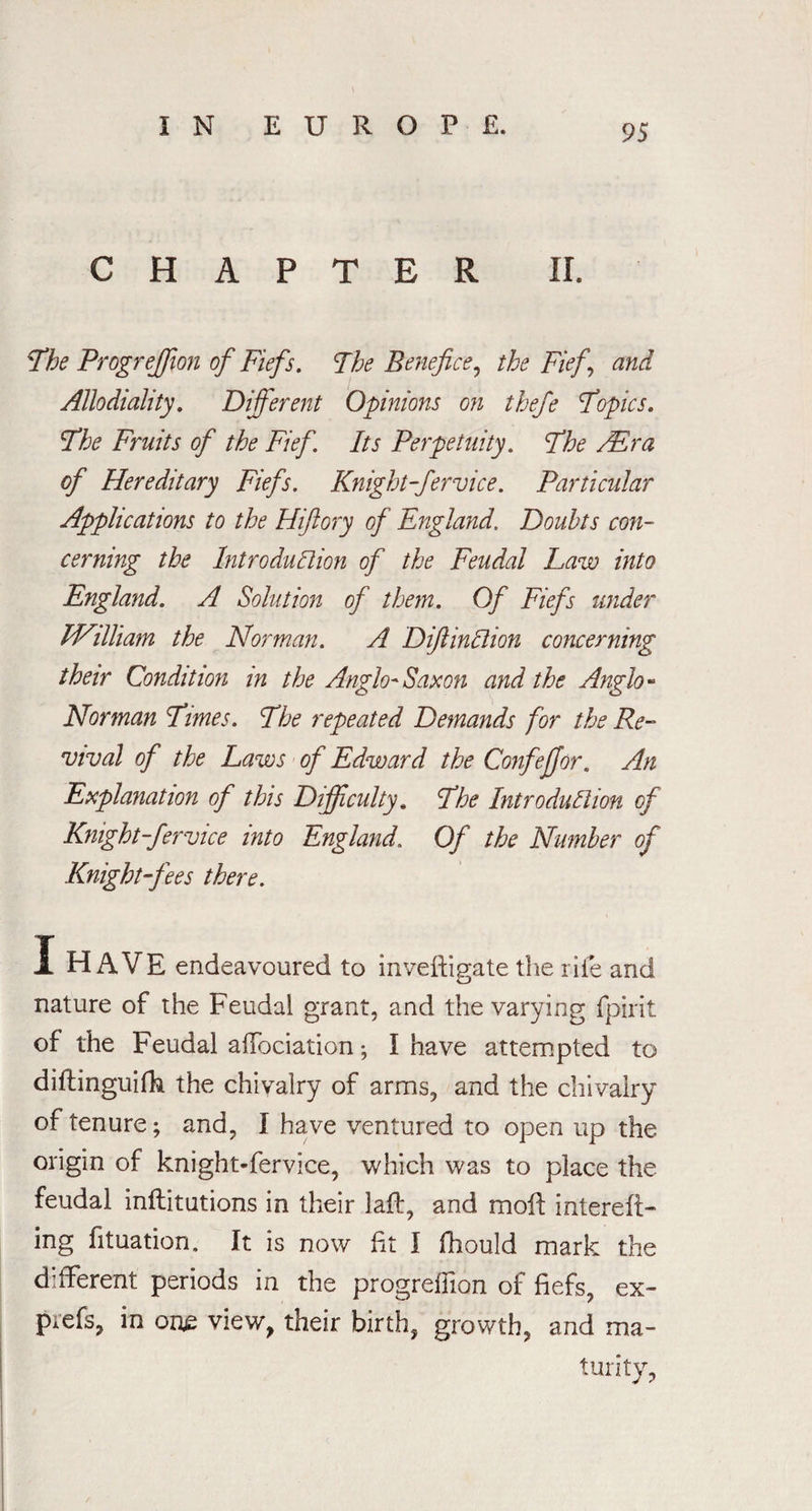 CHAPTER II. The Progreffion of Fiefs. The Benefice, the Fief, and Allodiality. Different Opinions on thefe Topics. The Fruits of the Fief. Its Perpetuity. The /Era of Hereditary Fiefs. Knight-fervice. Particular Applications to the Hiftory of England. Doubts con¬ cerning the Introduction of the Feudal Law into England. A Solution of them. Of Fiefs under William the Norman. A DiftinClion concerning their Condition in the Anglo-Saxon and the Anglo- Norman Times. The repeated Demands for the Re¬ vival of the Laws of Edward the Confejjor. An Explanation of this Difficulty. The Introduction of Knight-fervice into England. Of the Number of Knight-fees there. X HAVE endeavoured to inveftigate the rife and nature of the Feudal grant, and the varying fpirit of the Feudal affociation ; I have attempted to diftinguifh the chivalry of arms, and the chivalry of tenure; and, I have ventured to open up the origin of knight-fervice, which was to place the feudal inflitutions in their laff, and moil; interefi- ing fituation. It is now fit I fhould mark the different periods in the progreflion of fiefs, ex- prefs, in one view, their birth, growth, and ma¬ turity,