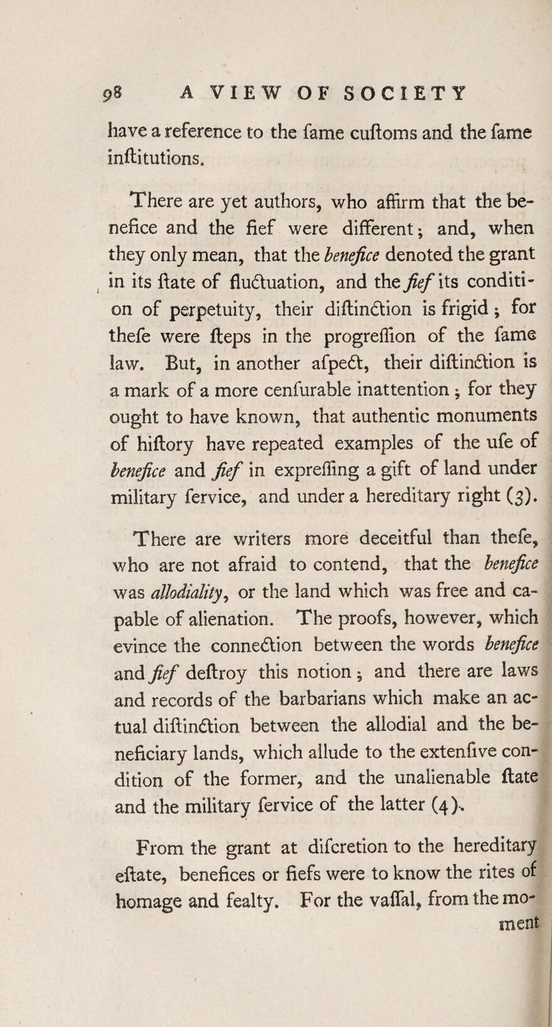 have a reference to the fame cuftoms and the fame inftitutions. There are yet authors, who affirm that the be¬ nefice and the fief were different; and, when they only mean, that the benefice denoted the grant in its ftate of fludhiation, and the fief its conditi¬ on of perpetuity, their diftindtion is frigid; for thefe were fteps in the progreffion of the fame law. But, in another afpedt, their diftindtion is a mark of a more cenfurable inattention ; for they ought to have known, that authentic monuments of hiftory have repeated examples of the ufe of benefice and fief in expreffing a gift of land under military fervice, and under a hereditary right (3). There are writers more deceitful than thefe, who are not afraid to contend, that the benefice was allodiality, or the land which was free and ca¬ pable of alienation. The proofs, however, which evince the connexion between the words benefice and fief deftroy this notion ; and there are laws and records of the barbarians which make an ac¬ tual diftindtion between the allodial and the be¬ neficiary lands, which allude to the extenfive con¬ dition of the former, and the unalienable ftate and the military fervice of the latter (4). From the grant at difcretion to the hereditary eftate, benefices or fiefs were to know the rites of homage and fealty. For the vaffal, from the mo¬ ment