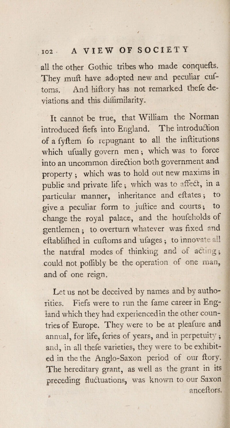 all the other Gothic tribes who made conquefts. They muft have adopted new and peculiar cuf= toms. And hiftory has not remarked thefe de« viations and this diliimilarity. It cannot be true, that William the Norman introduced fiefs into England. The introduction of a fyftem fo repugnant to all the inftitutions which ufually govern men ; which W'as to force into an uncommon direction both government and property ; which was to hold out new maxims in public and private life; which was to affedt, in a particular manner, inheritance and eftates; to give a peculiar form to juftice and courts; to change the royal palace, and the houfeholds of gentlemen; to overturn whatever was fixed and efiablifhed in cuftoms and ufages ; to innovate all the natural modes of thinking and of acting; could not poflibly be the operation of one man, and of one reign. Let us not be deceived by names and by autho¬ rities. Fiefs were to run the fame career in Eng¬ land which they had experienced in the other coun¬ tries of Europe. They were to be at pleafure and annual, for life, feries of years, and in perpetuity ; and, in all thefe varieties, they were to be exhibit¬ ed in the the Anglo-Saxon period of our flory. The hereditary grant, as well as the grant in its preceding fluctuations, was known to our Saxon anceftors.