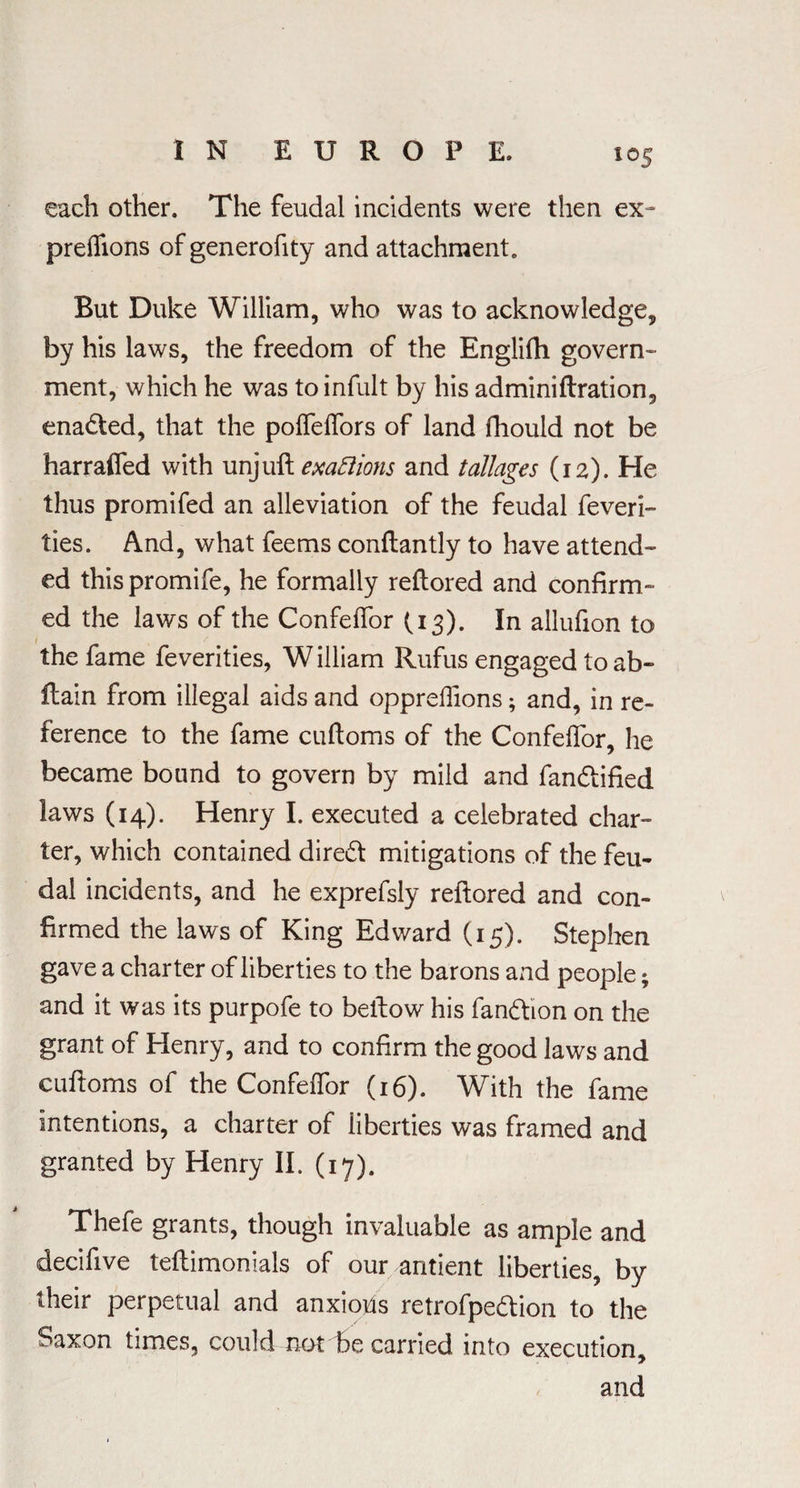 each other. The feudal incidents were then ex¬ pressions of generofity and attachment. But Duke William, who was to acknowledge, by his laws, the freedom of the Englifh govern¬ ment, which he was toinfult by his adminiftration, enadted, that the poffeffors of land fhould not be harraffed with unjuft exafiions and tallages (12). He thus promifed an alleviation of the feudal feveri- ties. And, what feems conftantly to have attend¬ ed this promife, he formally reftored and confirm¬ ed the laws of the Confeffor (13). In allufion to 1 e the fame feverities, William Rufus engaged to ab- flain from illegal aids and oppreffions; and, in re¬ ference to the fame cuftoms of the Confeffor, he became bound to govern by mild and fan&ified laws (14). Henry I. executed a celebrated char¬ ter, which contained diredt mitigations of the feu¬ dal incidents, and he exprefsly reftored and con¬ firmed the laws of King Edward (15). Stephen gave a charter of liberties to the barons and people; and it was its purpofe to bellow his fandtion on the grant of Henry, and to confirm the good laws and cuftoms of the Confeffor (16). With the fame intentions, a charter of liberties was framed and granted by Henry II. (17). Thefe grants, though invaluable as ample and decifive teftimonials of our antient liberties, by their perpetual and anxious retrofpe&ion to the Saxon times, could not be carried into execution, and