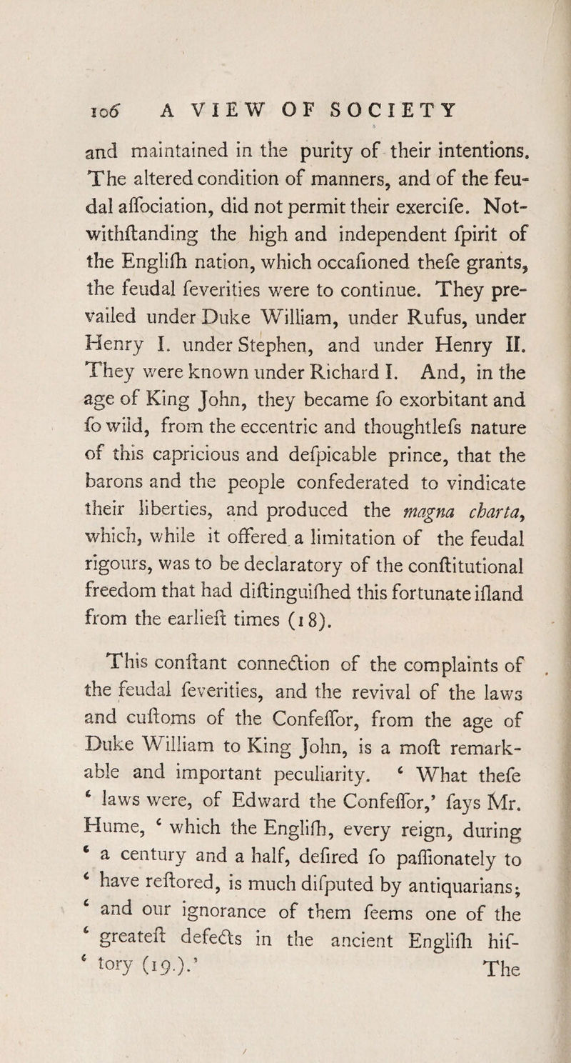 and maintained in the purity of their intentions. The altered condition of manners, and of the feu¬ dal affociation, did not permit their exercife. Not¬ withstanding the high and independent fpirit of the Englifh nation, which occafioned thefe grants, the feudal feverities were to continue. They pre¬ vailed under Duke William, under Rufus, under Henry I. under Stephen, and under Henry II. They were known under Richard I. And, in the age of King John, they became fo exorbitant and fo wild, from the eccentric and thoughtlefs nature of this capricious and defpicable prince, that the barons and the people confederated to vindicate their liberties, and produced the magna chart a, which, while it offered a limitation of the feudal rigours, was to be declaratory of the conftitutional freedom that had diflinguifhed this fortunate ifland from the earlieft times (18). This conilant connection of the complaints of the feudal feverities, and the revival of the laws and cuftoms of the Confelfor, from the age of Duke William to King John, is a moft remark¬ able and important peculiarity. 6 What thefe 4 laws were, of Edward the Confelfor,’ fays Mr. Hume, c which the Englifh, every reign, during 6 a century and a half, defired fo palfionately to 4 have reftored, is much difputed by antiquarians; ‘ and our ignorance of them feems one of the ‘ greateft defeds in the ancient Englifh hif- 4 tory (19.);’ The /