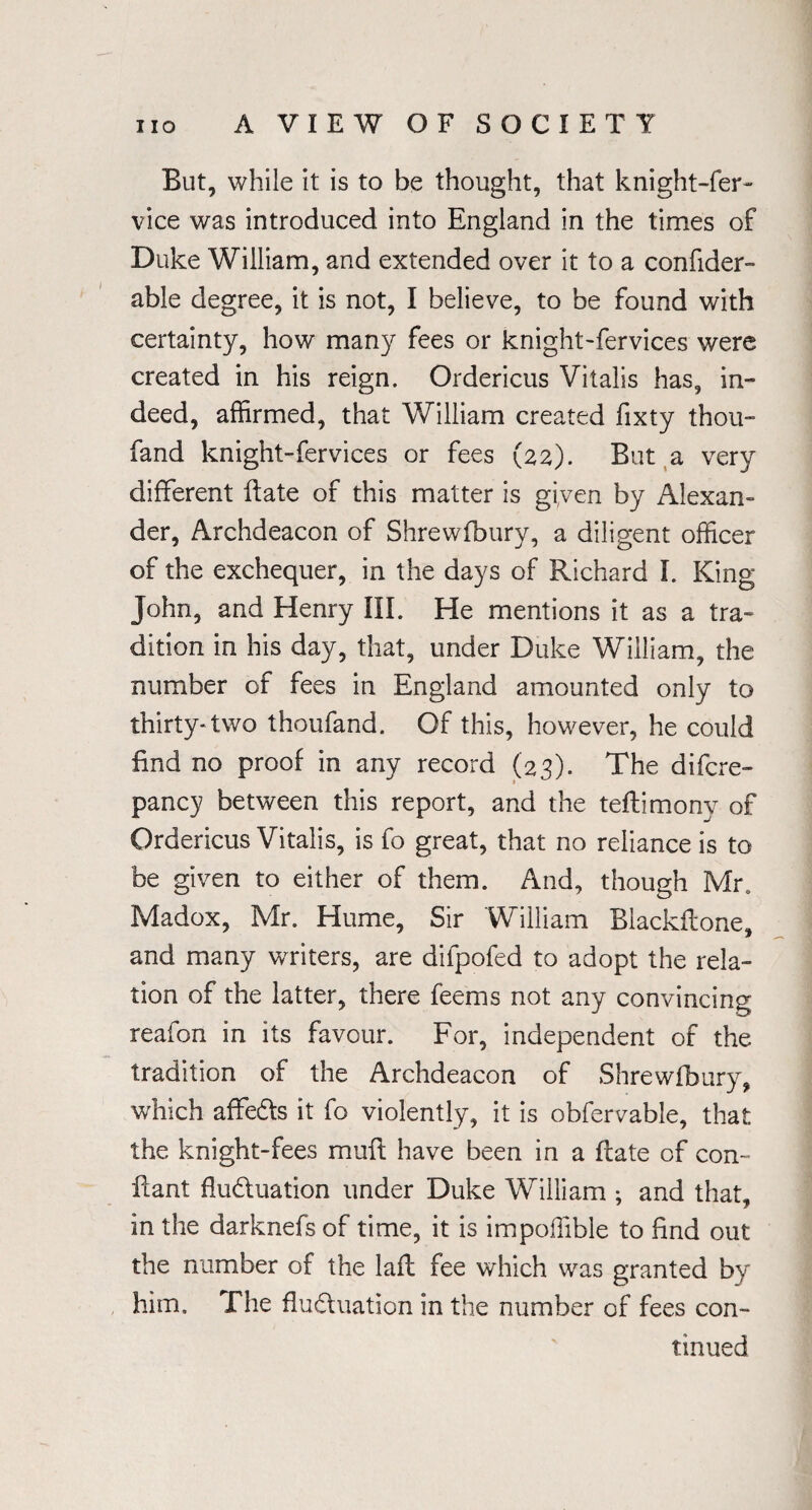 But, while it is to be thought, that knight-fer~ vice was introduced into England in the times of Duke William, and extended over it to a confider- able degree, it is not, I believe, to be found with certainty, how many fees or knight-fervices were created in his reign. Ordericus Vitalis has, in¬ deed, affirmed, that William created fixty thou- fand knight-fervices or fees (22). But a very different ftate of this matter is given by Alexan¬ der, Archdeacon of Shrewfbury, a diligent officer of the exchequer, in the days of Richard I. King John, and Henry III. He mentions it as a tra¬ dition in his day, that, under Duke William, the number of fees in England amounted only to thirty-two thoufand. Of this, however, he could find no proof in any record (23). The difcre- pancy between this report, and the teftimony of Ordericus Vitalis, is fo great, that no reliance is to be given to either of them. And, though Mr. Madox, Mr. Hume, Sir William Blackflone, and many writers, are difpofed to adopt the rela¬ tion of the latter, there feems not any convincing reafon in its favour. For, independent of the tradition of the Archdeacon of Shrewfbury, which affeds it fo violently, it is obfervable, that the knight-fees muff have been in a ftate of con- fiant fluduation under Duke William ; and that, in the darknefs of time, it is impoffible to find out the number of the laft fee which was granted by him. The fluduation in the number of fees con¬ tinued
