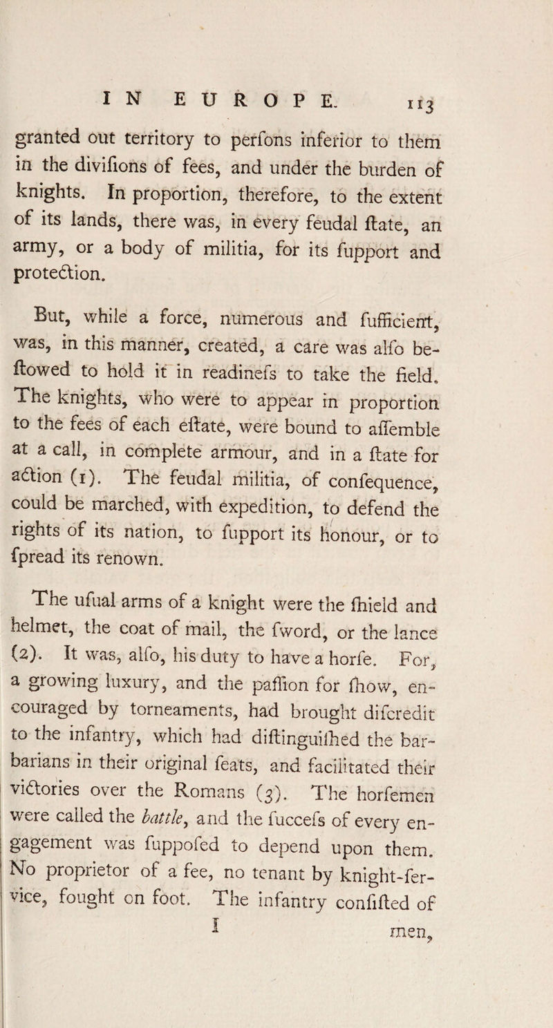 granted out territory to perfons inferior to them in the divifions of fees, and under the burden of knights. In proportion, therefore, to the extent of its lands, there was, in every feudal Rate, an army, or a body of militia, for its fupport and protection. But, while a force, numerous and fufficierrt, was, in this manner, created, a care was alfo be¬ llowed to hold it in readinefs to take the field. The knights, who were to appear in proportion to the fees of each eftate, were bound to afiemble at a call, in complete armour, and in a Rate for action (1). The feudal militia, of confequence, could be marched, with expedition, to defend the rights of its nation, to fupport its honour, or to fpread its renown. The ufual arms of a knight were the fhieid and helmet, the coat of mail, the fword, or the lance (2). It was, aifo, his duty to have a horfe. For, a growing luxury, and the paffion for fhow, en¬ couraged by torneaments, had brought difcredit to the infantry, which had diRinguithed the bar¬ barians in their original feats, and facilitated their victories ovei the Romans (3). The horfemen were called the battle, and the fuccefs of every en¬ gagement was fuppofed to depend upon them. No proprietor of a fee, no tenant by knight-fer- vice, fought on foot. The infantry confiRed of * men,