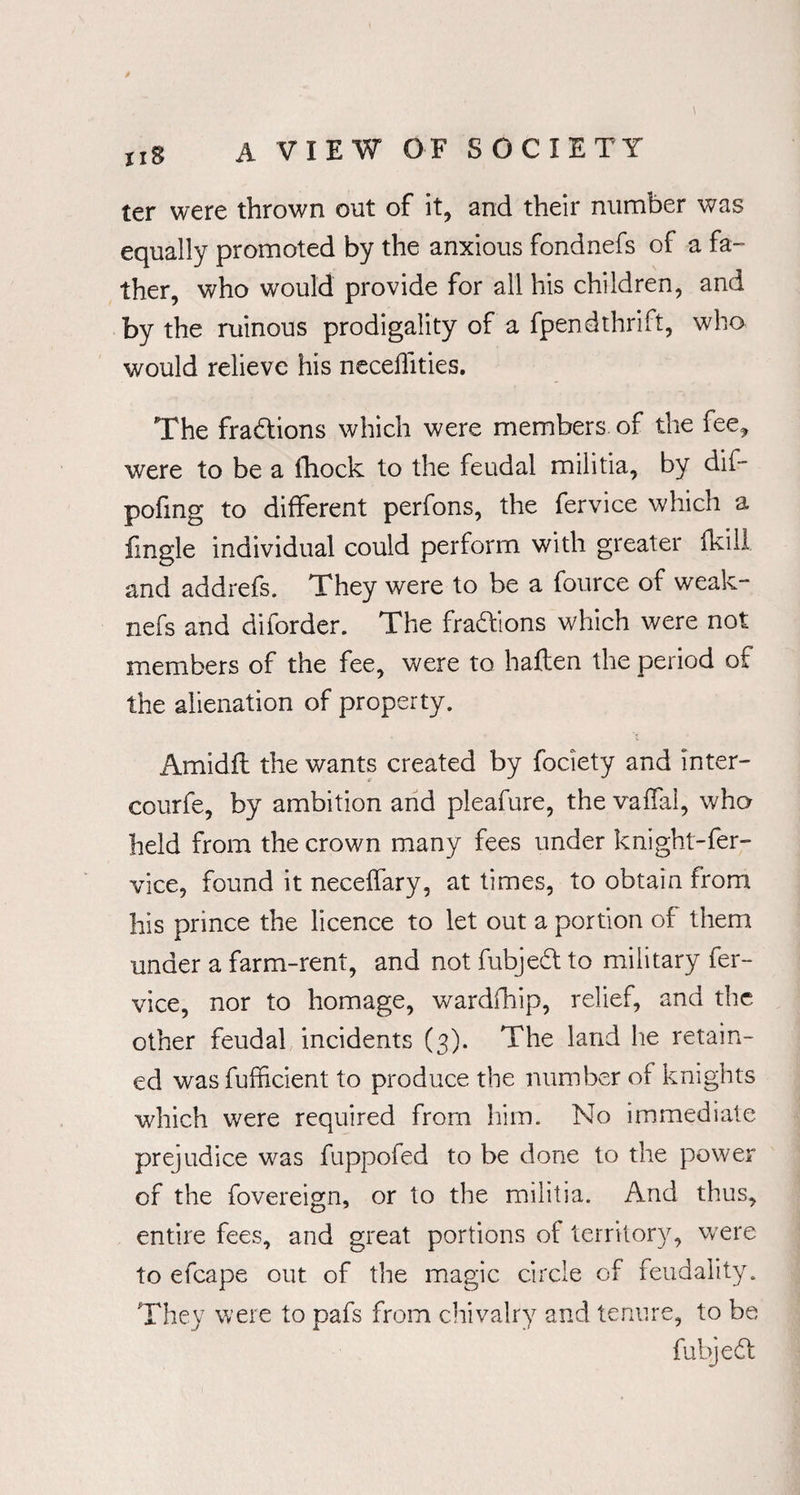 ter were thrown out of it, and their number was equally promoted by the anxious fondnefs of a fa¬ ther, who would provide for all his children, and by the ruinous prodigality of a fpendthrift, who would relieve his neceffities. The fractions which were members of the fee, were to be a fhock to the feudal militia, by dif- pofing to different perfons, the fervice which a fingle individual could perform with greater fkill and addrefs. They were to be a fource of weak- nefs and diforder. The fraddons which were not members of the fee, were to haften the period of the alienation of property. Arnidfl the wants created by fociety and inter- courfe, by ambition and pleafure, the vaflal, who held from the crown many fees under knight-fer¬ vice, found it neceifary, at times, to obtain from his prince the licence to let out a portion of them under a farm-rent, and not fubjedl to military fer¬ vice, nor to homage, wardfhip, relief, and the other feudal incidents (3). The land he retain¬ ed wasfufficient to produce the number of knights which were required from him. No immediate prejudice was fuppofed to be done to the power of the fovereign, or to the militia. And thus, entire fees, and great portions of territory, were to efcape out of the magic circle of feudality. They were to pafs from chivalry and tenure, to be fubjedf