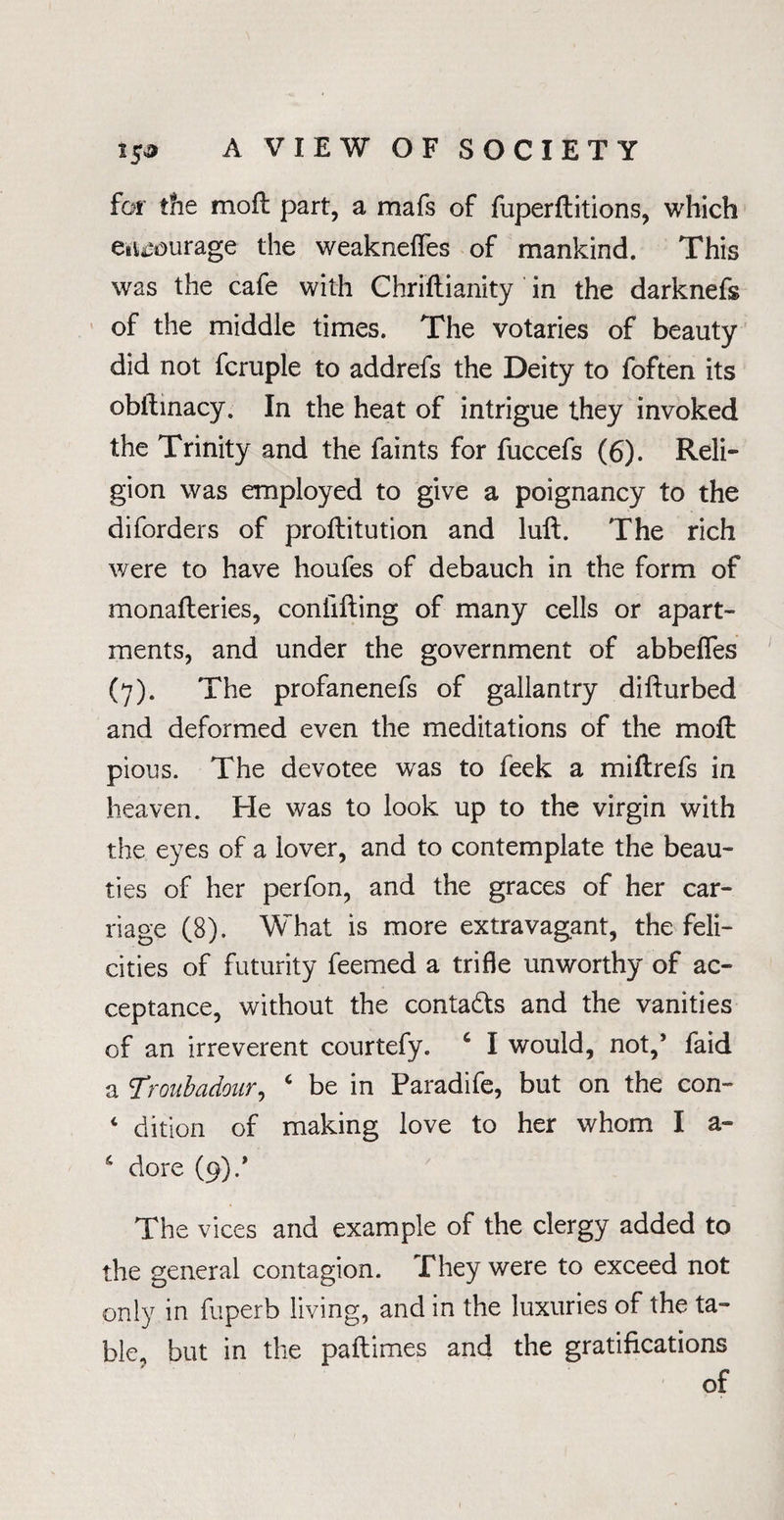 for the moft part, a mafs of fuperftitions, which entourage the weaknefies of mankind. This was the cafe with Chriftianity in the darknefs of the middle times. The votaries of beauty did not fcruple to addrefs the Deity to foften its obftinacy. In the heat of intrigue they invoked the Trinity and the faints for fuccefs (6). Reli¬ gion was employed to give a poignancy to the diforders of proftitution and lull. The rich were to have houfes of debauch in the form of monafteries, confifting of many cells or apart¬ ments, and under the government of abbefles (7). The profanenefs of gallantry difturbed and deformed even the meditations of the moft pious. The devotee was to feek a miftrefs in heaven. He was to look up to the virgin with the eyes of a lover, and to contemplate the beau¬ ties of her perfon, and the graces of her car¬ riage (8). What is more extravagant, the feli¬ cities of futurity feemed a trifle unworthy of ac¬ ceptance, without the conta&s and the vanities of an irreverent courtefy. c I would, not,’ faid a Troubadour, c be in Paradife, but on the con- 4 dition of making love to her whom I a- 6 dore (9).* The vices and example of the clergy added to the general contagion. They were to exceed not only in fuperb living, and in the luxuries of the ta¬ ble, but in the paftimes and the gratifications of