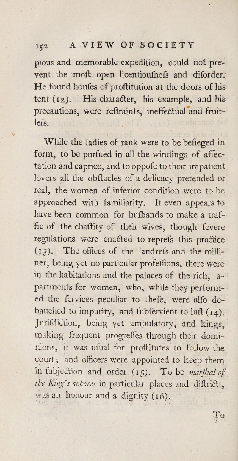 pious and memorable expedition, could not pre¬ vent the mofl open licentioufnefs and diforder. He found houfes of proftitution at the doors of his tent (i2J. His character, his example, and his precautions, were reftraints, ineffectual and fruit- lei's. While the ladies of rank were to be befieged in form, to be purfued in all the windings of affec¬ tation and caprice, and to oppofe to their impatient lovers ail the obftacles of a delicacy pretended or real, the women of inferior condition were to be approached with familiarity. It even appears to have been common for hufbands to make a traf¬ fic of the chaftity of their wives, though fevere regulations were enadted to reprefs this practice (13). The offices of the landrefs and the milli¬ ner, being yet no particular profeffions, there were in the habitations and the palaces of the rich, a- partments for women, who, while they perform¬ ed the fervices peculiar to thefe, were alfo de¬ bauched to impurity, and fubfervient to luff (14). Jurifdidtion, being yet ambulatory, and kings, making frequent progreffes through their domi¬ nions, it was ufual for proflitutes to follow the court; and officers were appointed to keep them in fubjedtion and order (15). To be marjhal of the King's whores in particular places and diflridts, JVftS an honour and a dignity (16). To