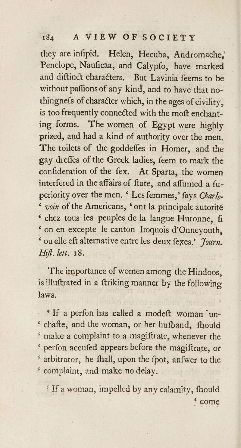 they are infipid. Helen, Hecuba, Andromache; Penelope, Nauficaa, and Calypfo, have marked and diftind chara&ers. But Lavinia feems to be without paflions of any kind, and to have that no- thingnefs of chara&er which, in the ages of civility, is too frequently conne&ed with the moft enchant¬ ing forms. The women of Egypt were highly prized, and had a kind of authority over the men. The toilets of the goddeifes in Homer, and the gay dreffes of the Greek ladies, feem to mark the confideration of the fex. At Sparta, the women interfered in the affairs of ftate, and affumed a fu~ periority over the men. 6 Les femmes,’fays Chark- 4 voix of the Americans, 4 ont la principale autorite 4 chez tous les peuples de la langue Huronne, ft 4 on en excepte le canton Iroquois d’Onneyouth, 4 ou elle eft alternative entre les deux fexes.’ Jourtu Hift. lett. 18. The importance of women among the Hindoos, is illuftrated in a ftriking manner by the following laws. 4 If a perfon has called a modeft woman ~un= s chafte, and the woman, or her hufband, fliould 4 make a complaint to a magiftrate, whenever the 4 perfon accufed appears before the magiftrate, or arbitrator, he fhall, upon the fpot, anfwer to the 4 complaint, and make no delay. * If a woman, impelled by any calamity, fhould 4 come