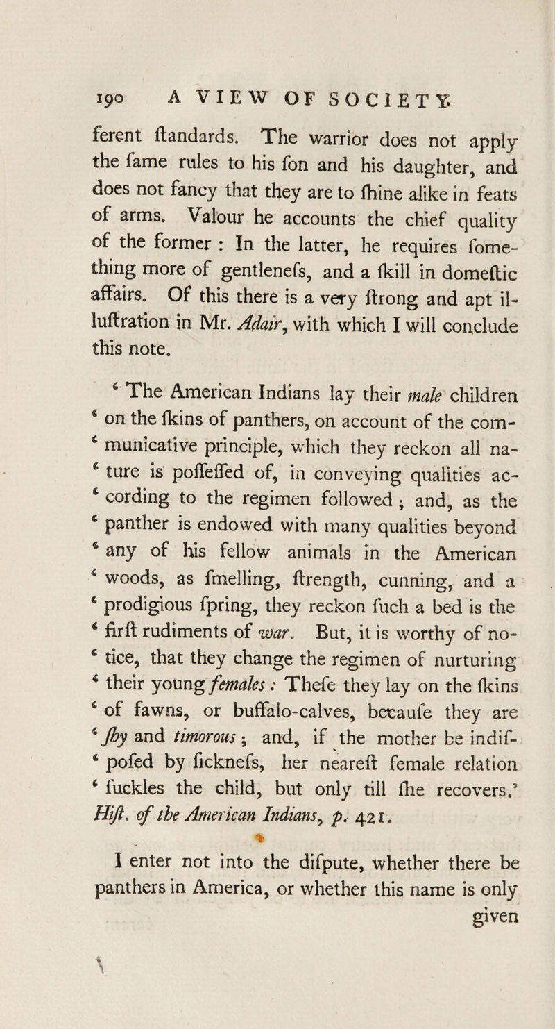 ferent standards. The warrior does not apply the fame rules to his fon and his daughter, and does not fancy that they are to fhine alike in feats of arms. Valour he accounts the chief quality of the former : In the latter, he requires fome- thing more of gentlenefs, and a lkill in domeflic affairs. Of this there is a very ftrong and apt il- luftration in Mr. Adair, with which I will conclude this note. The American Indians lay their male children c on the fkins of panthers, on account of the com- 4 municative principle, which they reckon all na- c ture is poflefled of, in conveying qualities ac- c cording to the regimen followed ; and, as the 6 panther is endowed with many qualities beyond * any of his fellow animals in the American 4 woods, as fmelling, ftrength, cunning, and a € prodigious fpring, they reckon fuch a bed is the 4 firft rudiments of war. But, it is worthy of no- 4 tice, that they change the regimen of nurturing % their young females : Thefe they lay on the fkins 4 of fawns, or buffalo-calves, betaufe they are 5 Jhy and timorous \ and, if the mother be indif- 4 pofed by ficknefs, her neareff female relation 4 fuckles the child, but only till file recovers.5 Hifi. of the American Indians, p, 421. I enter not into the difpute, whether there be panthers in America, or whether this name is only given