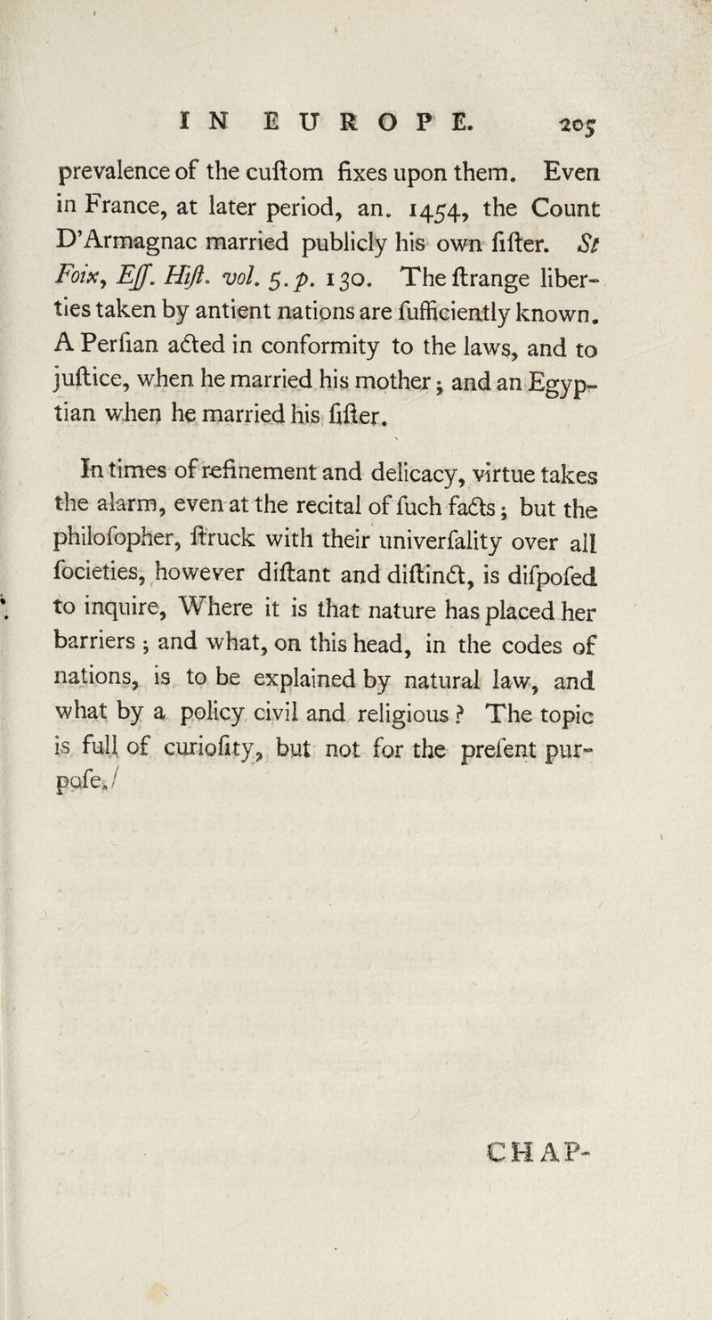 prevalence of the cuftom fixes upon them. Even in France, at later period, an. 1454, the Count D’Armagnac married publicly his own filter. St Foixy EJf. Hiji. vol. $.p. 130. The ftrange liber¬ ties taken by antient nations are fufficiently known. A Perfian aded in conformity to the laws, and to jullice, when he married his mother; and an Egyp¬ tian when he married his filter. In times of refinement and delicacy, virtue takes the alarm, even at the recital of fuch fads; but the philofopher, Itruck with their univerfality over all focieties, however dillant and dillind, is difpofed to inquire, Where it is that nature has placed her barriers • and what, on this head, in the codes of nations, is to be explained by natural law, and what by a policy civil and religious ? The topic is full of curiofity, but not for the prelent pur- pa kj CHAP