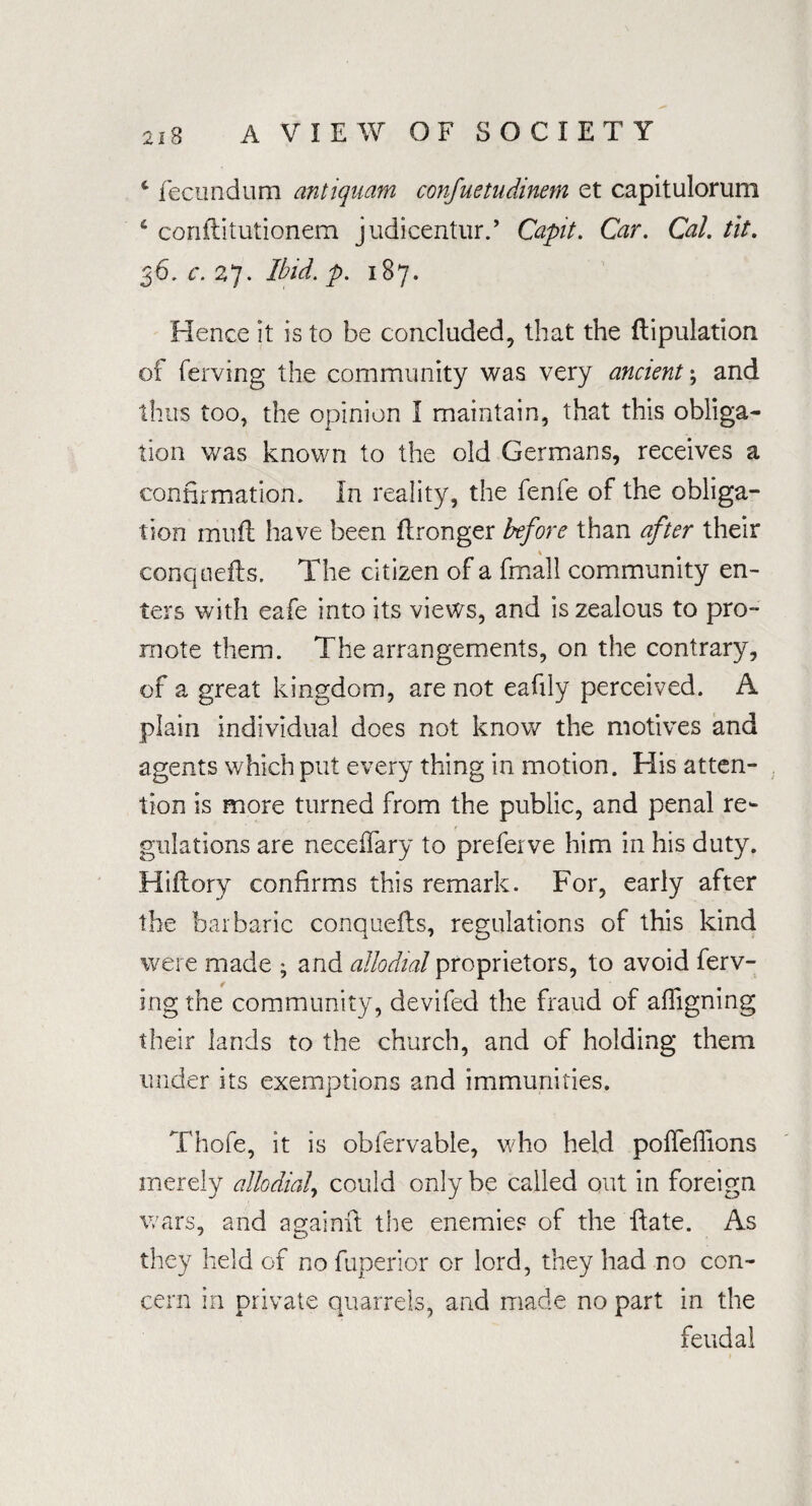 * fecundum antiquam confuetudinem et capitulorum 6 conflitutionem judicentur., Capit. Car. Cal. tit. 36. c. 27. Ibid. p. 187. Hence it is to be concluded, that the ftipulation of ferving the community was very ancient *, and thus too, the opinion I maintain, that this obliga¬ tion was known to the old Germans, receives a confirmation. In reality, the fenfe of the obliga¬ tion muft have been flronger before than after their conquefts. The citizen of a fmall community en¬ ters with eafe into its views, and is zealous to pro¬ mote them. The arrangements, on the contrary, of a great kingdom, are not eafily perceived. A plain individual does not know the motives and agents which put every thing in motion. His atten¬ tion is more turned from the public, and penal re¬ gulations are neceflary to preferve him in his duty. Hiflory confirms this remark. For, early after the barbaric conquefls, regulations of this kind were made ; and allodial proprietors, to avoid ferv¬ ing the community, devifed the fraud of affigning their lands to the church, and of holding them under its exemptions and immunities. Thofe, it is obfervable, who held poffeifions merely allodial, could only be called out in foreign wars, and againfi; the enemies of the ftate. As they held of no fuperior or lord, they had no con¬ cern in private quarrels, and made no part in the feudal